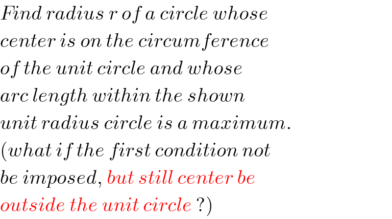 Find radius r of a circle whose  center is on the circumference  of the unit circle and whose  arc length within the shown  unit radius circle is a maximum.  (what if the first condition not  be imposed, but still center be  outside the unit circle ?)  