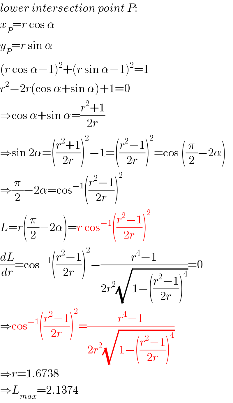 lower intersection point P:  x_P =r cos α  y_P =r sin α  (r cos α−1)^2 +(r sin α−1)^2 =1  r^2 −2r(cos α+sin α)+1=0  ⇒cos α+sin α=((r^2 +1)/(2r))  ⇒sin 2α=(((r^2 +1)/(2r)))^2 −1=(((r^2 −1)/(2r)))^2 =cos ((π/2)−2α)  ⇒(π/2)−2α=cos^(−1) (((r^2 −1)/(2r)))^2   L=r((π/2)−2α)=r cos^(−1) (((r^2 −1)/(2r)))^2   (dL/dr)=cos^(−1) (((r^2 −1)/(2r)))^2 −((r^4 −1)/(2r^2 (√(1−(((r^2 −1)/(2r)))^4 ))))=0  ⇒cos^(−1) (((r^2 −1)/(2r)))^2 =((r^4 −1)/(2r^2 (√(1−(((r^2 −1)/(2r)))^4 ))))  ⇒r=1.6738  ⇒L_(max) =2.1374  