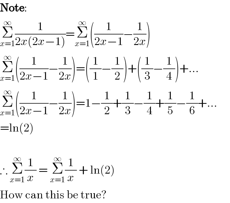 Note:  Σ_(x=1) ^∞ (1/(2x(2x−1)))=Σ_(x=1) ^∞ ((1/(2x−1))−(1/(2x)))  Σ_(x=1) ^∞ ((1/(2x−1))−(1/(2x)))=((1/1)−(1/2))+((1/3)−(1/4))+...  Σ_(x=1) ^∞ ((1/(2x−1))−(1/(2x)))=1−(1/2)+(1/3)−(1/4)+(1/5)−(1/6)+...  =ln(2)    ∴ Σ_(x=1) ^∞ (1/x) = Σ_(x=1) ^∞ (1/x) + ln(2)  How can this be true?  