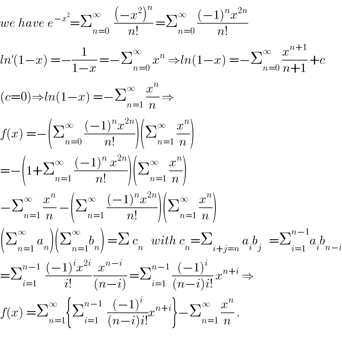 we have e^(−x^2 ) =Σ_(n=0) ^∞   (((−x^2 )^n )/(n!)) =Σ_(n=0) ^∞  (((−1)^n x^(2n) )/(n!))  ln^′ (1−x) =−(1/(1−x)) =−Σ_(n=0) ^∞  x^n  ⇒ln(1−x) =−Σ_(n=0) ^∞  (x^(n+1) /(n+1)) +c  (c=0)⇒ln(1−x) =−Σ_(n=1) ^∞  (x^n /n) ⇒  f(x) =−(Σ_(n=0) ^∞  (((−1)^n x^(2n) )/(n!)))(Σ_(n=1) ^∞  (x^n /n))  =−(1+Σ_(n=1) ^∞  (((−1)^n  x^(2n) )/(n!)))(Σ_(n=1) ^∞  (x^n /n))  −Σ_(n=1) ^∞  (x^n /n) −(Σ_(n=1) ^∞  (((−1)^n x^(2n) )/(n!)))(Σ_(n=1) ^∞  (x^n /n))  (Σ_(n=1) ^∞  a_n )(Σ_(n=1) ^∞ b_n ) =Σ c_n    with c_n =Σ_(i+j=n)  a_i b_j    =Σ_(i=1) ^(n−1) a_i b_(n−i)   =Σ_(i=1) ^(n−1)   (((−1)^i x^(2i) )/(i!)) (x^(n−i) /((n−i))) =Σ_(i=1) ^(n−1)  (((−1)^i )/((n−i)i!)) x^(n+i)  ⇒  f(x) =Σ_(n=1) ^∞ {Σ_(i=1) ^(n−1)   (((−1)^i )/((n−i)i!))x^(n+i) }−Σ_(n=1) ^∞  (x^n /n) .    