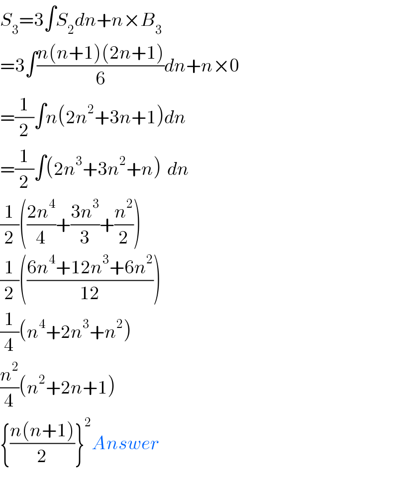 S_3 =3∫S_2 dn+n×B_3   =3∫((n(n+1)(2n+1))/6)dn+n×0  =(1/2)∫n(2n^2 +3n+1)dn  =(1/2)∫(2n^3 +3n^2 +n)  dn  (1/2)(((2n^4 )/4)+((3n^3 )/3)+(n^2 /2))  (1/2)(((6n^4 +12n^3 +6n^2 )/(12)))  (1/4)(n^4 +2n^3 +n^2 )  (n^2 /4)(n^2 +2n+1)  {((n(n+1))/2)}^2 Answer  