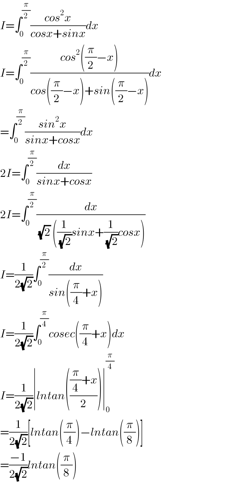 I=∫_0 ^(π/2) ((cos^2 x)/(cosx+sinx))dx  I=∫_0 ^(π/2) ((cos^2 ((π/2)−x))/(cos((π/2)−x)+sin((π/2)−x)))dx  =∫_0 ^(π/2) ((sin^2 x)/(sinx+cosx))dx  2I=∫_0 ^(π/2) (dx/(sinx+cosx))  2I=∫_0 ^(π/2) (dx/((√2) ((1/(√2))sinx+(1/(√2))cosx)))  I=(1/(2(√2)))∫_0 ^(π/2) (dx/(sin((π/4)+x)))  I=(1/(2(√2)))∫_0 ^(π/4) cosec((π/4)+x)dx  I=(1/(2(√2)))∣lntan((((π/4)+x)/2))∣_0 ^(π/4)   =(1/(2(√2)))[lntan((π/4))−lntan((π/8))]  =((−1)/(2(√2)))lntan((π/8))  