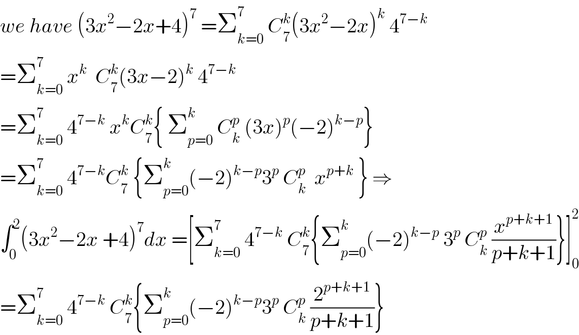 we have (3x^2 −2x+4)^7  =Σ_(k=0) ^7  C_7 ^k (3x^2 −2x)^k  4^(7−k)   =Σ_(k=0) ^7  x^k   C_7 ^k (3x−2)^k  4^(7−k)   =Σ_(k=0) ^7  4^(7−k)  x^k C_7 ^k { Σ_(p=0) ^k  C_k ^p  (3x)^p (−2)^(k−p) }  =Σ_(k=0) ^7  4^(7−k) C_7 ^k  {Σ_(p=0) ^k (−2)^(k−p) 3^p  C_k ^p   x^(p+k)  } ⇒  ∫_0 ^2 (3x^2 −2x +4)^7 dx =[Σ_(k=0) ^7  4^(7−k)  C_7 ^k {Σ_(p=0) ^k (−2)^(k−p)  3^p  C_k ^p  (x^(p+k+1) /(p+k+1))}]_0 ^2   =Σ_(k=0) ^7  4^(7−k)  C_7 ^k {Σ_(p=0) ^k (−2)^(k−p) 3^p  C_k ^p  (2^(p+k+1) /(p+k+1))}  