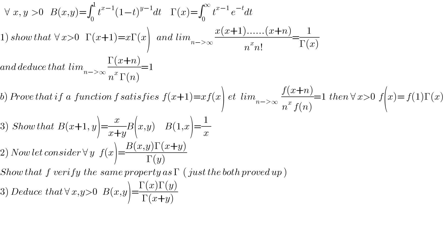    ∀  x, y  >0    B(x,y)=∫_0 ^1  t^(x−1) (1−t)^(y−1) dt      Γ(x)=∫_0 ^∞  t^(x−1)  e^(−t) dt  1) show that  ∀ x>0    Γ(x+1)=xΓ(x)    and  lim_(n−>∞)  ((x(x+1)......(x+n))/(n^x n!))=(1/(Γ(x)))  and deduce that  lim_(n−>∞)  ((Γ(x+n))/(n^x  Γ(n)))=1  b) Prove that if  a  function f satisfies  f(x+1)=xf(x)  et   lim_(n−>∞)   ((f(x+n))/(n^x  f(n)))=1  then ∀ x>0  f(x)= f(1)Γ(x)  3)  Show that  B(x+1, y)=(x/(x+y))B(x,y)      B(1,x)=(1/x)   2) Now let consider ∀ y   f(x)=((B(x,y)Γ(x+y))/(Γ(y)))   Show that  f  verify  the  same property as Γ  ( just the both proved up )   3) Deduce  that ∀ x,y>0   B(x,y)=((Γ(x)Γ(y))/(Γ(x+y)))  