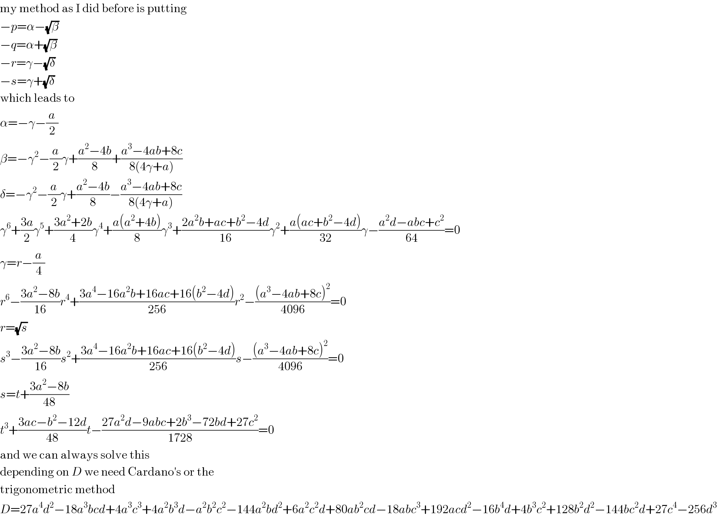 my method as I did before is putting  −p=α−(√β)  −q=α+(√β)  −r=γ−(√δ)  −s=γ+(√δ)  which leads to  α=−γ−(a/2)  β=−γ^2 −(a/2)γ+((a^2 −4b)/8)+((a^3 −4ab+8c)/(8(4γ+a)))  δ=−γ^2 −(a/2)γ+((a^2 −4b)/8)−((a^3 −4ab+8c)/(8(4γ+a)))  γ^6 +((3a)/2)γ^5 +((3a^2 +2b)/4)γ^4 +((a(a^2 +4b))/8)γ^3 +((2a^2 b+ac+b^2 −4d)/(16))γ^2 +((a(ac+b^2 −4d))/(32))γ−((a^2 d−abc+c^2 )/(64))=0  γ=r−(a/4)  r^6 −((3a^2 −8b)/(16))r^4 +((3a^4 −16a^2 b+16ac+16(b^2 −4d))/(256))r^2 −(((a^3 −4ab+8c)^2 )/(4096))=0  r=(√s)  s^3 −((3a^2 −8b)/(16))s^2 +((3a^4 −16a^2 b+16ac+16(b^2 −4d))/(256))s−(((a^3 −4ab+8c)^2 )/(4096))=0  s=t+((3a^2 −8b)/(48))  t^3 +((3ac−b^2 −12d)/(48))t−((27a^2 d−9abc+2b^3 −72bd+27c^2 )/(1728))=0  and we can always solve this  depending on D we need Cardano′s or the  trigonometric method  D=27a^4 d^2 −18a^3 bcd+4a^3 c^3 +4a^2 b^3 d−a^2 b^2 c^2 −144a^2 bd^2 +6a^2 c^2 d+80ab^2 cd−18abc^3 +192acd^2 −16b^4 d+4b^3 c^2 +128b^2 d^2 −144bc^2 d+27c^4 −256d^3   