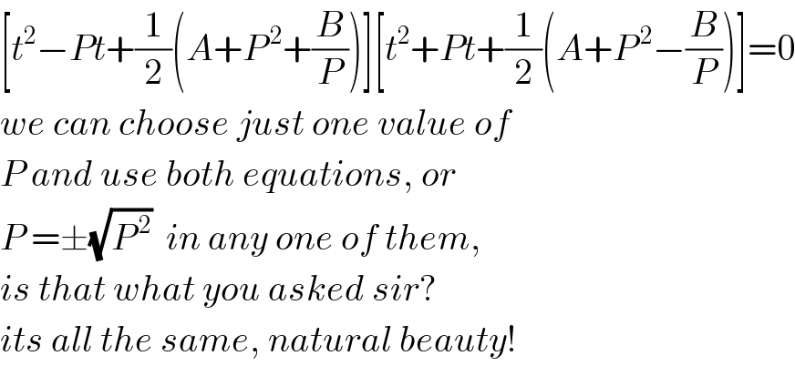 [t^2 −Pt+(1/2)(A+P^( 2) +(B/P))][t^2 +Pt+(1/2)(A+P^( 2) −(B/P))]=0  we can choose just one value of  P and use both equations, or  P =±(√P^( 2) )  in any one of them,  is that what you asked sir?  its all the same, natural beauty!  