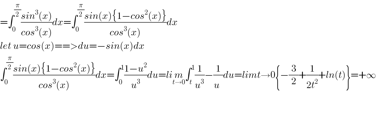 =∫_0 ^(π/2) ((sin^3 (x))/(cos^3 (x)))dx=∫_0 ^(π/2) ((sin(x){1−cos^2 (x)})/(cos^3 (x)))dx  let u=cos(x)==>du=−sin(x)dx  ∫_0 ^(π/2) ((sin(x){1−cos^2 (x)})/(cos^3 (x)))dx=∫_0 ^1 ((1−u^2 )/u^3 )du=lim_(t→0) ∫_t ^1 (1/u^3 )−(1/u^ )du=limt→0{−(3/2)+(1/(2t^2 ))+ln(t)}=+∞      