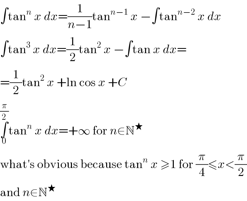 ∫tan^n  x dx=(1/(n−1))tan^(n−1)  x −∫tan^(n−2)  x dx  ∫tan^3  x dx=(1/2)tan^2  x −∫tan x dx=  =(1/2)tan^2  x +ln cos x +C  ∫_0 ^(π/2) tan^n  x dx=+∞ for n∈N^★   what′s obvious because tan^n  x ≥1 for (π/4)≤x<(π/2)  and n∈N^★   