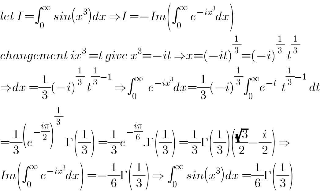 let I =∫_0 ^∞  sin(x^3 )dx ⇒I =−Im(∫_0 ^∞  e^(−ix^3 ) dx)  changement ix^3  =t give x^3 =−it ⇒x=(−it)^(1/3) =(−i)^(1/3)  t^(1/3)   ⇒dx =(1/3)(−i)^(1/3)  t^((1/3)−1)  ⇒∫_0 ^∞   e^(−ix^3 ) dx=(1/3)(−i)^(1/3) ∫_0 ^∞ e^(−t)   t^((1/3)−1)  dt  =(1/3)(e^(−((iπ)/2)) )^(1/3)  Γ((1/3)) =(1/3)e^(−((iπ)/6)) .Γ((1/3)) =(1/3)Γ((1/3))(((√3)/2)−(i/2)) ⇒  Im(∫_0 ^∞  e^(−ix^3 ) dx) =−(1/6)Γ((1/3)) ⇒ ∫_0 ^∞  sin(x^3 )dx =(1/6)Γ((1/3))  
