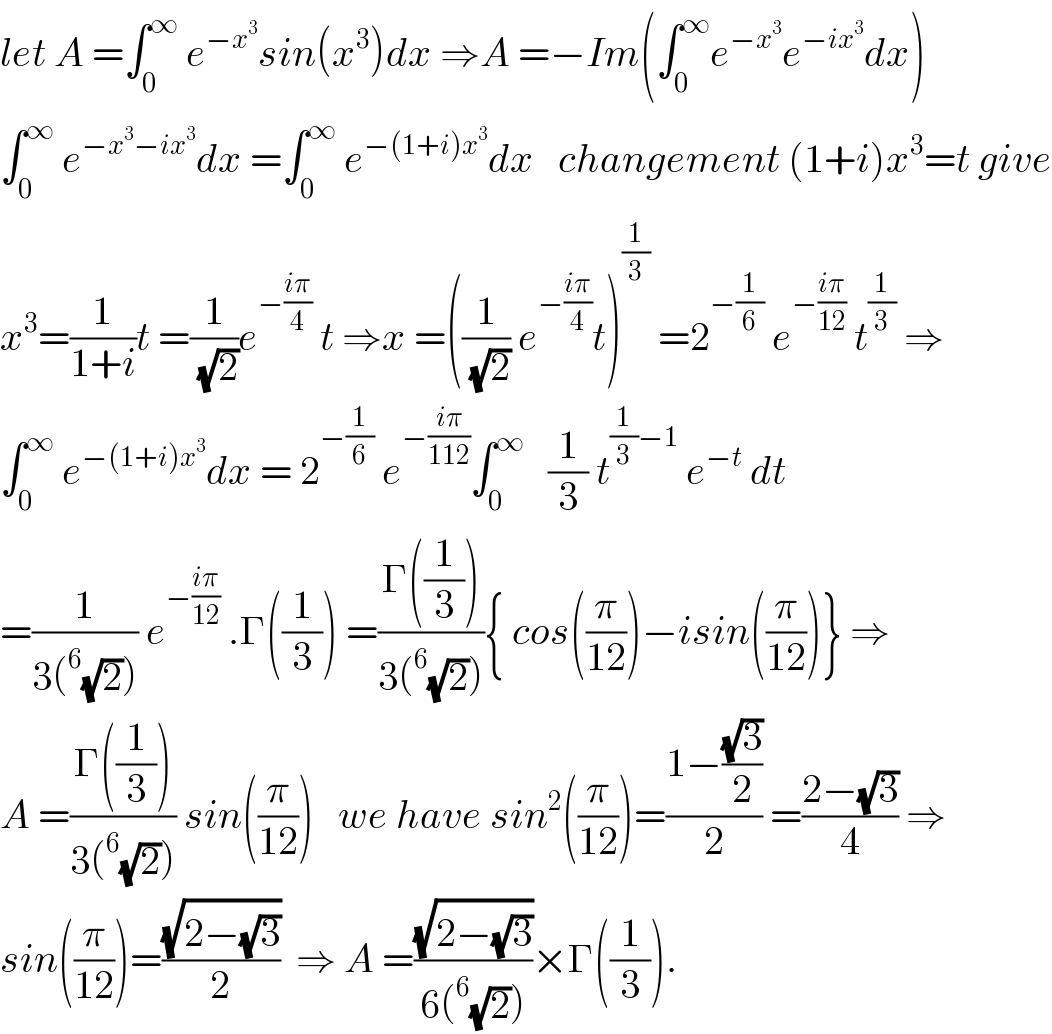 let A =∫_0 ^∞  e^(−x^3 ) sin(x^3 )dx ⇒A =−Im(∫_0 ^∞ e^(−x^3 ) e^(−ix^3 ) dx)  ∫_0 ^∞  e^(−x^3 −ix^3 ) dx =∫_0 ^∞  e^(−(1+i)x^3 ) dx   changement (1+i)x^3 =t give  x^3 =(1/(1+i))t =(1/(√2))e^(−((iπ)/4))  t ⇒x =((1/(√2)) e^(−((iπ)/4)) t)^(1/3)  =2^(−(1/6))  e^(−((iπ)/(12)))  t^(1/3)  ⇒  ∫_0 ^∞  e^(−(1+i)x^3 ) dx = 2^(−(1/6))  e^(−((iπ)/(112))) ∫_0 ^∞    (1/3) t^((1/3)−1)  e^(−t)  dt  =(1/(3(^6 (√2)))) e^(−((iπ)/(12)))  .Γ((1/3)) =((Γ((1/3)))/(3(^6 (√2)))){ cos((π/(12)))−isin((π/(12)))} ⇒  A =((Γ((1/3)))/(3(^6 (√2)))) sin((π/(12)))   we have sin^2 ((π/(12)))=((1−((√3)/2))/2) =((2−(√3))/4) ⇒  sin((π/(12)))=((√(2−(√3)))/2)  ⇒ A =((√(2−(√3)))/(6(^6 (√2))))×Γ((1/3)).  