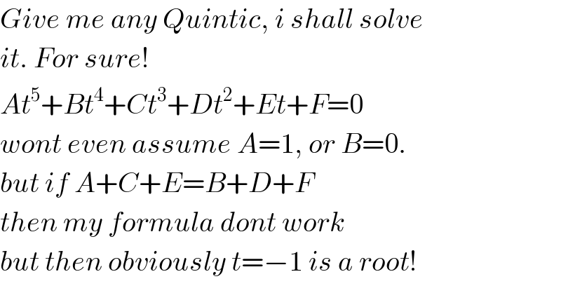 Give me any Quintic, i shall solve  it. For sure!  At^5 +Bt^4 +Ct^3 +Dt^2 +Et+F=0  wont even assume A=1, or B=0.  but if A+C+E=B+D+F   then my formula dont work  but then obviously t=−1 is a root!  