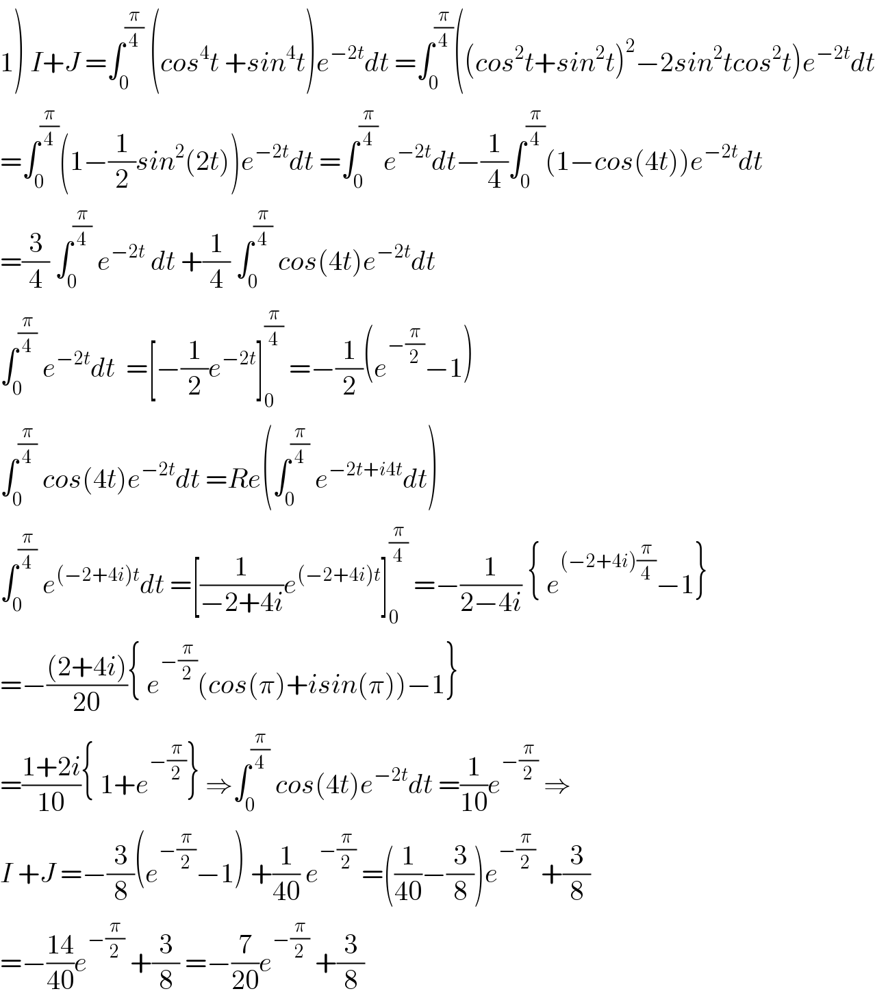 1) I+J =∫_0 ^(π/4)  (cos^4 t +sin^4 t)e^(−2t) dt =∫_0 ^(π/4) ((cos^2 t+sin^2 t)^2 −2sin^2 tcos^2 t)e^(−2t) dt  =∫_0 ^(π/4) (1−(1/2)sin^2 (2t))e^(−2t) dt =∫_0 ^(π/4)  e^(−2t) dt−(1/4)∫_0 ^(π/4) (1−cos(4t))e^(−2t) dt  =(3/4) ∫_0 ^(π/4)  e^(−2t)  dt +(1/4) ∫_0 ^(π/4)  cos(4t)e^(−2t) dt   ∫_0 ^(π/4)  e^(−2t) dt  =[−(1/2)e^(−2t) ]_0 ^(π/4)  =−(1/2)(e^(−(π/2)) −1)  ∫_0 ^(π/4)  cos(4t)e^(−2t) dt =Re(∫_0 ^(π/4)  e^(−2t+i4t) dt)  ∫_0 ^(π/4)  e^((−2+4i)t) dt =[(1/(−2+4i))e^((−2+4i)t) ]_0 ^(π/4)  =−(1/(2−4i)) { e^((−2+4i)(π/4)) −1}  =−(((2+4i))/(20)){ e^(−(π/2)) (cos(π)+isin(π))−1}  =((1+2i)/(10)){ 1+e^(−(π/2)) } ⇒∫_0 ^(π/4)  cos(4t)e^(−2t) dt =(1/(10))e^(−(π/2))  ⇒  I +J =−(3/8)(e^(−(π/2)) −1) +(1/(40)) e^(−(π/2))  =((1/(40))−(3/8))e^(−(π/2))  +(3/8)  =−((14)/(40))e^(−(π/2))  +(3/8) =−(7/(20))e^(−(π/2))  +(3/8)  