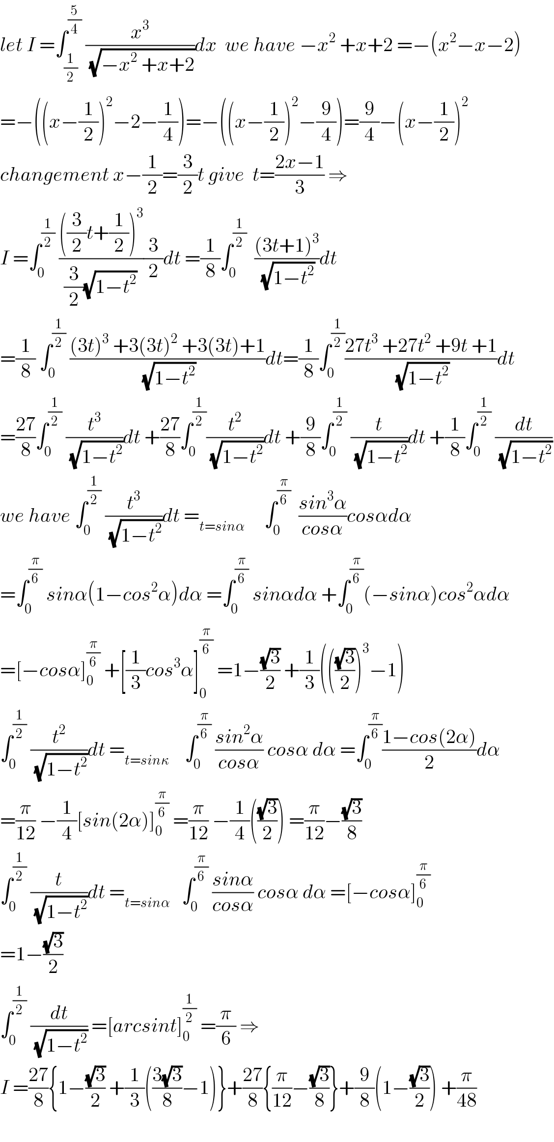 let I =∫_(1/2) ^(5/4)  (x^3 /(√(−x^2  +x+2)))dx  we have −x^2  +x+2 =−(x^2 −x−2)  =−((x−(1/2))^2 −2−(1/4))=−((x−(1/2))^2 −(9/4))=(9/4)−(x−(1/2))^2   changement x−(1/2)=(3/2)t give  t=((2x−1)/3) ⇒  I =∫_0 ^(1/2)  ((((3/2)t+(1/2))^3 )/((3/2)(√(1−t^2 ))))(3/2)dt =(1/8)∫_0 ^(1/2)   (((3t+1)^3 )/(√(1−t^2 )))dt  =(1/8) ∫_0 ^(1/2)  (((3t)^3  +3(3t)^2  +3(3t)+1)/(√(1−t^2 )))dt=(1/8)∫_0 ^(1/2) ((27t^3  +27t^2  +9t +1)/(√(1−t^2 )))dt  =((27)/8)∫_0 ^(1/2)  (t^3 /(√(1−t^2 )))dt +((27)/8)∫_0 ^(1/2) (t^2 /(√(1−t^2 )))dt +(9/8)∫_0 ^(1/2)  (t/(√(1−t^2 )))dt +(1/8)∫_0 ^(1/2)  (dt/(√(1−t^2 )))  we have ∫_0 ^(1/2)  (t^3 /(√(1−t^2 )))dt =_(t=sinα)      ∫_0 ^(π/6)   ((sin^3 α)/(cosα))cosαdα  =∫_0 ^(π/6)  sinα(1−cos^2 α)dα =∫_0 ^(π/6)  sinαdα +∫_0 ^(π/6) (−sinα)cos^2 αdα  =[−cosα]_0 ^(π/6)  +[(1/3)cos^3 α]_0 ^(π/6)  =1−((√3)/2) +(1/3)((((√3)/2))^3 −1)  ∫_0 ^(1/2)  (t^2 /(√(1−t^2 )))dt =_(t=sinκ)     ∫_0 ^(π/6)  ((sin^2 α)/(cosα)) cosα dα =∫_0 ^(π/6) ((1−cos(2α))/2)dα  =(π/(12)) −(1/4)[sin(2α)]_0 ^(π/6)  =(π/(12)) −(1/4)(((√3)/2)) =(π/(12))−((√3)/8)  ∫_0 ^(1/2)  (t/(√(1−t^2 )))dt =_(t=sinα)    ∫_0 ^(π/6)  ((sinα)/(cosα)) cosα dα =[−cosα]_0 ^(π/6)   =1−((√3)/2)  ∫_0 ^(1/2)  (dt/(√(1−t^2 ))) =[arcsint]_0 ^(1/2)  =(π/6) ⇒  I =((27)/8){1−((√3)/2) +(1/3)(((3(√3))/8)−1)}+((27)/8){(π/(12))−((√3)/8)}+(9/8)(1−((√3)/2)) +(π/(48))    