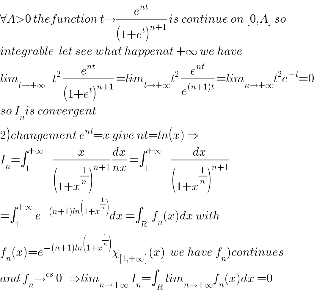 ∀A>0 thefunction t→(e^(nt) /((1+e^t )^(n+1) )) is continue on [0,A] so  integrable  let see what happenat +∞ we have   lim_(t→+∞)    t^2  (e^(nt) /((1+e^t )^(n+1) )) =lim_(t→+∞) t^2  (e^(nt) /e^((n+1)t) ) =lim_(n→+∞) t^2 e^(−t) =0  so I_n is convergent  2)changement e^(nt) =x give nt=ln(x) ⇒  I_n =∫_1 ^(+∞)     (x/((1+x^(1/n) )^(n+1) )) (dx/(nx)) =∫_1 ^(+∞)     (dx/((1+x^(1/n) )^(n+1) ))  =∫_1 ^(+∞)  e^(−(n+1)ln(1+x^(1/n) )) dx =∫_R  f_n (x)dx with  f_n (x)=e^(−(n+1)ln(1+x^(1/n) )) χ_([1,+∞[)  (x)  we have f_n )continues  and f_n →^(cs)  0   ⇒lim_(n→+∞)  I_n =∫_R lim_(n→+∞) f_n (x)dx =0  