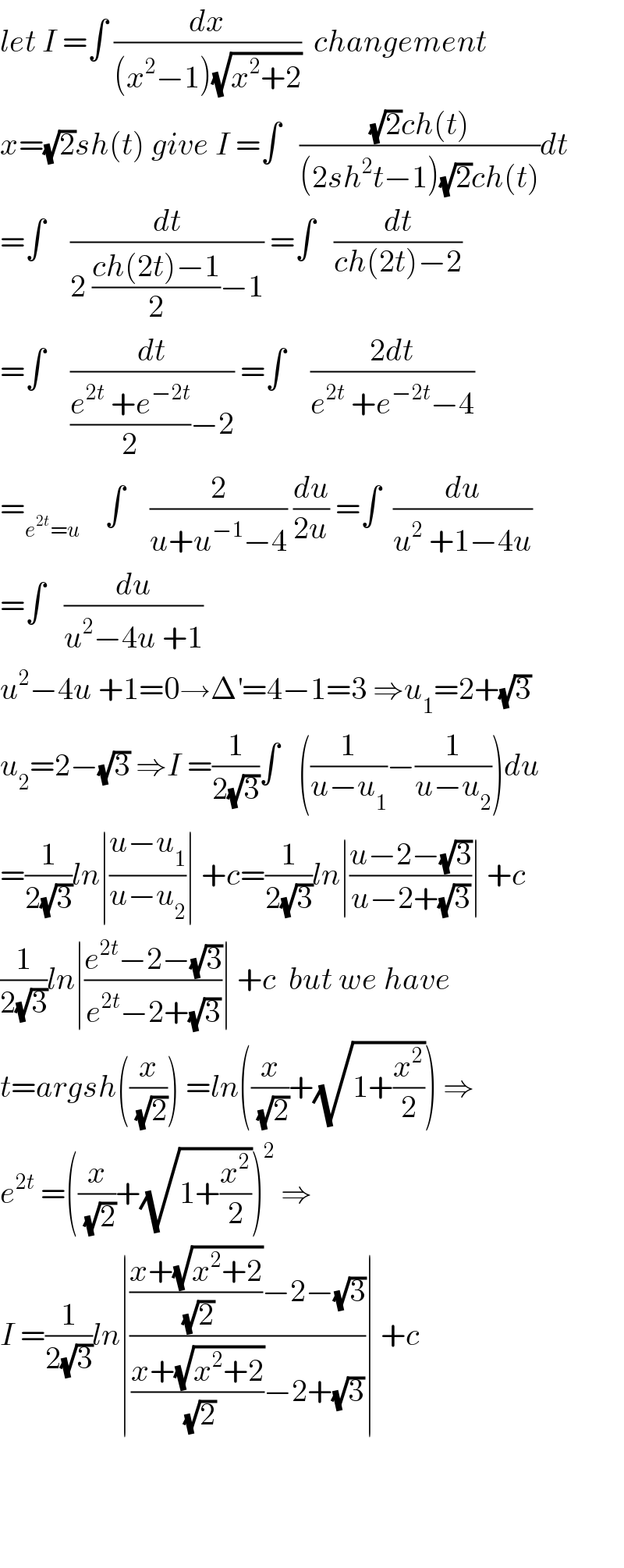 let I =∫ (dx/((x^2 −1)(√(x^2 +2))))  changement  x=(√2)sh(t) give I =∫   (((√2)ch(t))/((2sh^2 t−1)(√2)ch(t)))dt  =∫    (dt/(2 ((ch(2t)−1)/2)−1)) =∫   (dt/(ch(2t)−2))  =∫    (dt/(((e^(2t)  +e^(−2t) )/2)−2)) =∫    ((2dt)/(e^(2t)  +e^(−2t) −4))  =_(e^(2t) =u)     ∫    (2/(u+u^(−1) −4)) (du/(2u)) =∫  (du/(u^2  +1−4u))  =∫   (du/(u^2 −4u +1))  u^2 −4u +1=0→Δ^′ =4−1=3 ⇒u_1 =2+(√3)  u_2 =2−(√3) ⇒I =(1/(2(√3)))∫   ((1/(u−u_1 ))−(1/(u−u_2 )))du  =(1/(2(√3)))ln∣((u−u_1 )/(u−u_2 ))∣ +c=(1/(2(√3)))ln∣((u−2−(√3))/(u−2+(√3)))∣ +c  (1/(2(√3)))ln∣((e^(2t) −2−(√3))/(e^(2t) −2+(√3)))∣ +c  but we have  t=argsh((x/(√2))) =ln((x/(√2))+(√(1+(x^2 /2)))) ⇒  e^(2t)  =((x/(√2))+(√(1+(x^2 /2))))^2  ⇒  I =(1/(2(√3)))ln∣((((x+(√(x^2 +2)))/(√2))−2−(√3))/(((x+(√(x^2 +2)))/(√2))−2+(√3)))∣ +c        