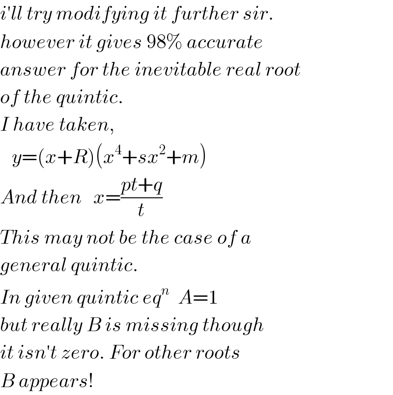 i′ll try modifying it further sir.  however it gives 98% accurate  answer for the inevitable real root  of the quintic.  I have taken,     y=(x+R)(x^4 +sx^2 +m)  And then   x=((pt+q)/t)  This may not be the case of a  general quintic.  In given quintic eq^n   A=1  but really B is missing though  it isn′t zero. For other roots  B appears!  