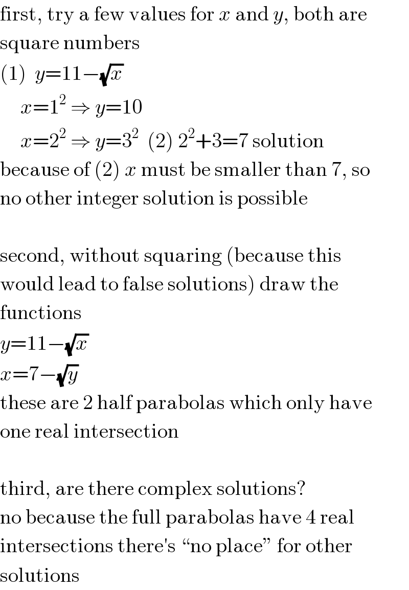 first, try a few values for x and y, both are  square numbers  (1)  y=11−(√x)       x=1^2  ⇒ y=10       x=2^2  ⇒ y=3^2   (2) 2^2 +3=7 solution  because of (2) x must be smaller than 7, so  no other integer solution is possible    second, without squaring (because this  would lead to false solutions) draw the  functions  y=11−(√x)  x=7−(√y)  these are 2 half parabolas which only have  one real intersection    third, are there complex solutions?  no because the full parabolas have 4 real  intersections there′s “no place” for other  solutions  