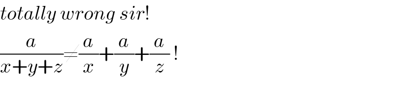 totally wrong sir!  (a/(x+y+z))≠(a/x)+(a/y)+(a/z) !  