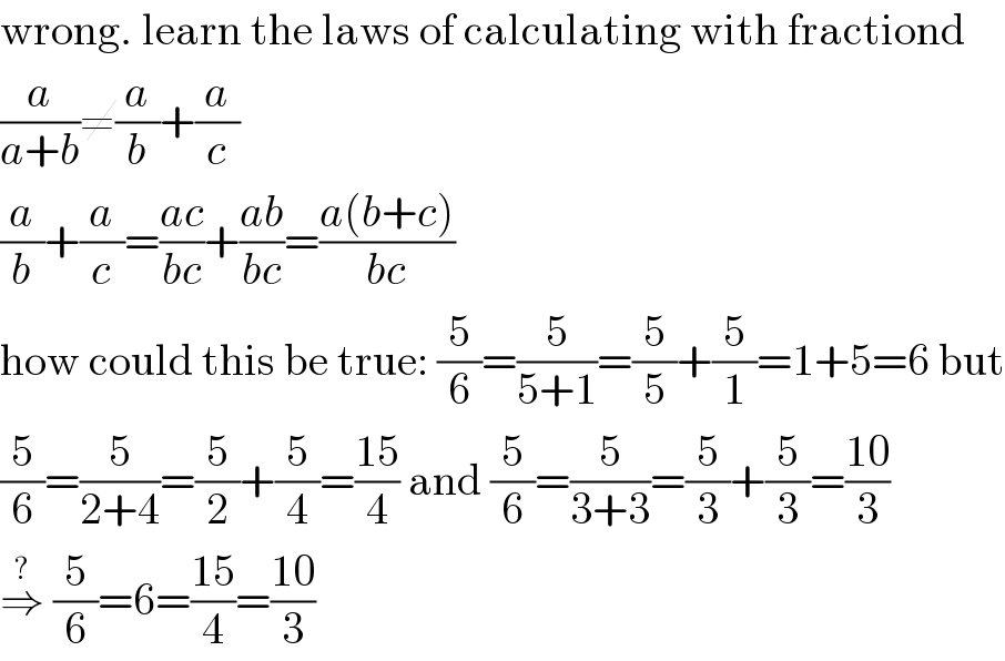 wrong. learn the laws of calculating with fractiond  (a/(a+b))≠(a/b)+(a/c)  (a/b)+(a/c)=((ac)/(bc))+((ab)/(bc))=((a(b+c))/(bc))  how could this be true: (5/6)=(5/(5+1))=(5/5)+(5/1)=1+5=6 but  (5/6)=(5/(2+4))=(5/2)+(5/4)=((15)/4) and (5/6)=(5/(3+3))=(5/3)+(5/3)=((10)/3)  ⇒^?  (5/6)=6=((15)/4)=((10)/3)  