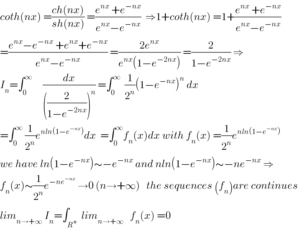 coth(nx) =((ch(nx))/(sh(nx))) =((e^(nx)  +e^(−nx) )/(e^(nx) −e^(−nx) ))  ⇒1+coth(nx) =1+((e^(nx)  +e^(−nx) )/(e^(nx) −e^(−nx) ))  =((e^(nx) −e^(−nx)  +e^(nx) +e^(−nx) )/(e^(nx) −e^(−nx) )) =((2e^(nx) )/(e^(nx) (1−e^(−2nx) ))) =(2/(1−e^(−2nx) )) ⇒  I_n =∫_0 ^∞      (dx/(((2/(1−e^(−2nx) )))^n )) =∫_0 ^∞   (1/2^n )(1−e^(−nx) )^n  dx  =∫_0 ^∞  (1/2^n )e^(nln(1−e^(−nx) )) dx  =∫_0 ^∞ f_n (x)dx with f_n (x) =(1/2^n )e^(nln(1−e^(−nx) ))   we have ln(1−e^(−nx) )∼−e^(−nx)  and nln(1−e^(−nx) )∼−ne^(−nx)  ⇒  f_n (x)∼(1/2^n )e^(−ne^(−nx) )  →0 (n→+∞)   the sequences (f_n )are continues  lim_(n→+∞)  I_n =∫_R^+   lim_(n→+∞)    f_n (x) =0  