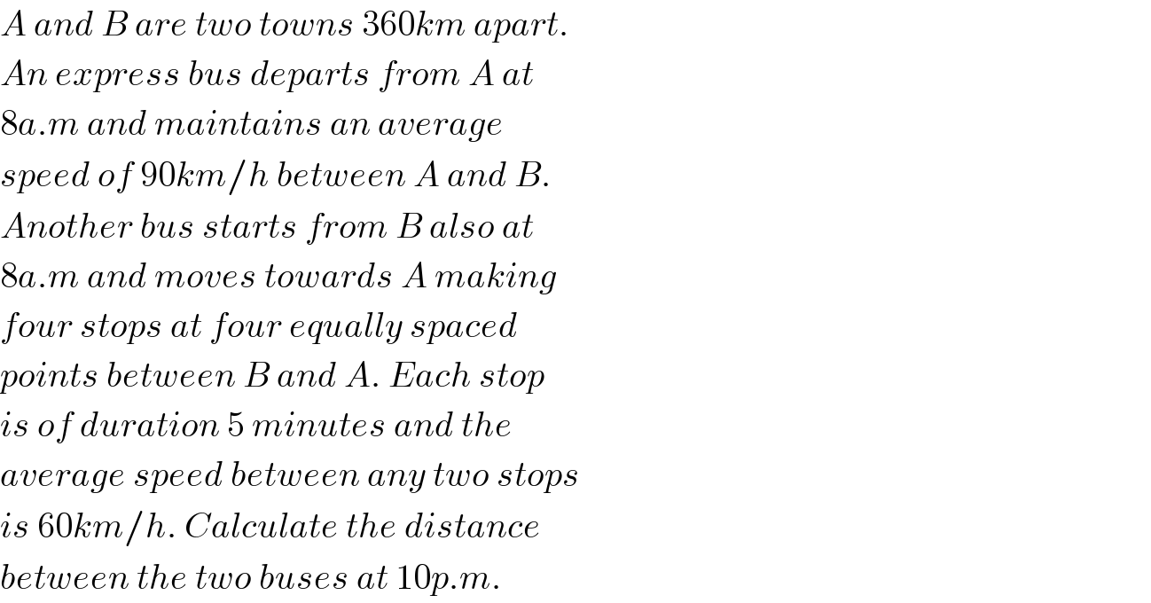 A and B are two towns 360km apart.  An express bus departs from A at  8a.m and maintains an average  speed of 90km/h between A and B.  Another bus starts from B also at  8a.m and moves towards A making  four stops at four equally spaced  points between B and A. Each stop  is of duration 5 minutes and the  average speed between any two stops  is 60km/h. Calculate the distance  between the two buses at 10p.m.  