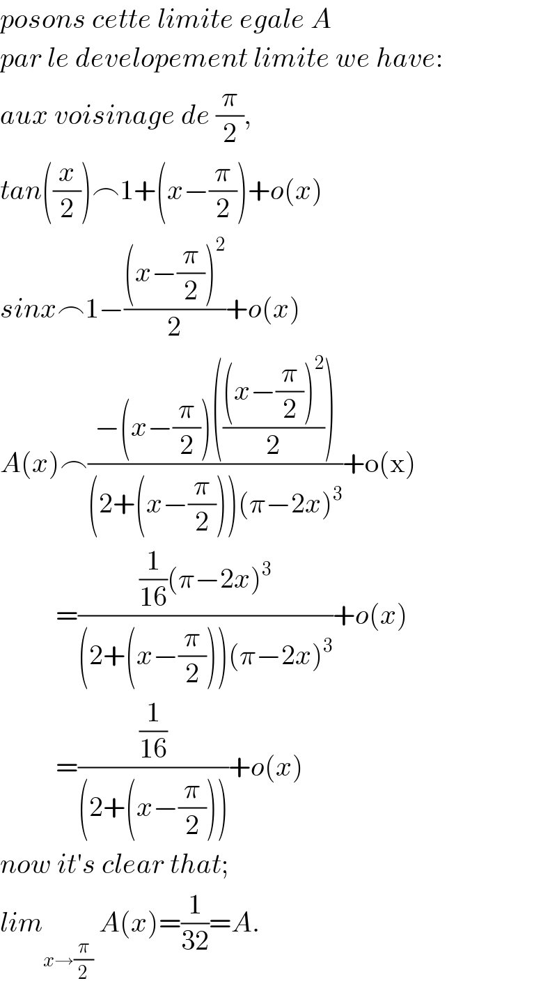 posons cette limite egale A  par le developement limite we have:  aux voisinage de (π/2),  tan((x/2))⌢1+(x−(π/2))+o(x)  sinx⌢1−(((x−(π/2))^2 )/2)+o(x)  A(x)⌢((−(x−(π/2))((((x−(π/2))^2 )/2)))/((2+(x−(π/2)))(π−2x)^3 ))+o(x)            =(((1/(16))(π−2x)^3 )/((2+(x−(π/2)))(π−2x)^3 ))+o(x)            =((1/(16))/((2+(x−(π/2)))))+o(x)  now it′s clear that;  lim _(x→(π/2))  A(x)=(1/(32))=A.  