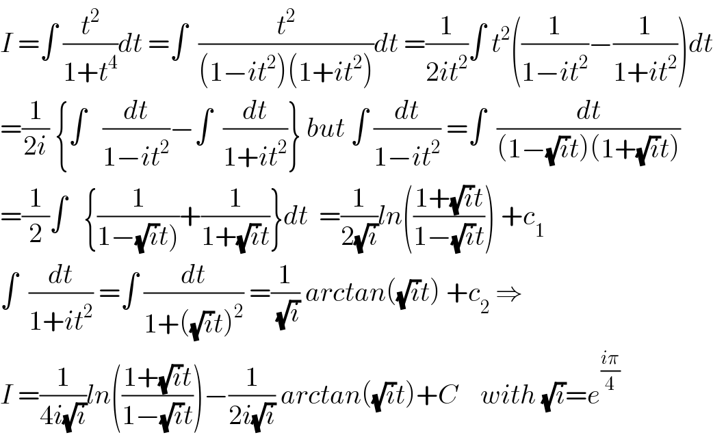 I =∫ (t^2 /(1+t^4 ))dt =∫  (t^2 /((1−it^2 )(1+it^2 )))dt =(1/(2it^2 ))∫ t^2 ((1/(1−it^2 ))−(1/(1+it^2 )))dt  =(1/(2i)) {∫   (dt/(1−it^2 ))−∫  (dt/(1+it^2 ))} but ∫ (dt/(1−it^2 )) =∫  (dt/((1−(√i)t)(1+(√i)t)))  =(1/2)∫   {(1/(1−(√i)t)))+(1/(1+(√i)t))}dt  =(1/(2(√i)))ln(((1+(√i)t)/(1−(√i)t))) +c_1   ∫  (dt/(1+it^2 )) =∫ (dt/(1+((√i)t)^2 )) =(1/(√i)) arctan((√i)t) +c_2  ⇒  I =(1/(4i(√i)))ln(((1+(√i)t)/(1−(√i)t)))−(1/(2i(√i))) arctan((√i)t)+C    with (√i)=e^((iπ)/4)   