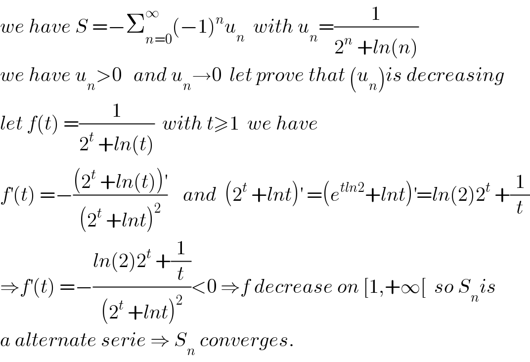 we have S =−Σ_(n=0) ^∞ (−1)^n u_n   with u_n =(1/(2^n  +ln(n)))  we have u_n >0   and u_n →0  let prove that (u_n )is decreasing  let f(t) =(1/(2^t  +ln(t)))  with t≥1  we have   f^′ (t) =−(((2^t  +ln(t))^′ )/((2^t  +lnt)^2 ))    and  (2^t  +lnt)^′  =(e^(tln2) +lnt)^′ =ln(2)2^t  +(1/t)  ⇒f^′ (t) =−((ln(2)2^t  +(1/t))/((2^t  +lnt)^2 ))<0 ⇒f decrease on [1,+∞[  so S_n is  a alternate serie ⇒ S_n  converges.  