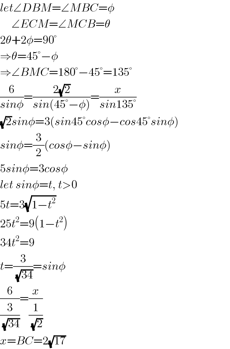 let∠DBM=∠MBC=φ       ∠ECM=∠MCB=θ  2θ+2φ=90°  ⇒θ=45°−φ  ⇒∠BMC=180°−45°=135°  (6/(sinφ))=((2(√2))/(sin(45°−φ)))=(x/(sin135°))  (√2)sinφ=3(sin45°cosφ−cos45°sinφ)  sinφ=(3/2)(cosφ−sinφ)  5sinφ=3cosφ  let sinφ=t, t>0  5t=3(√(1−t^2 ))  25t^2 =9(1−t^2 )  34t^2 =9  t=(3/(√(34)))=sinφ  (6/(3/(√(34))))=(x/(1/(√2)))  x=BC=2(√(17))  