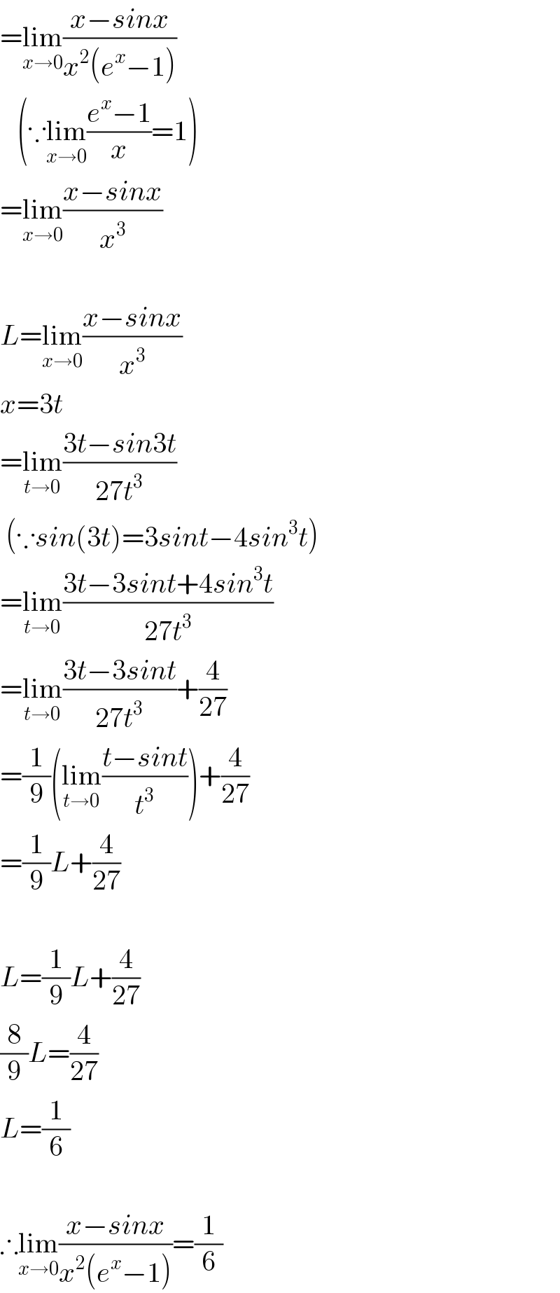 =lim_(x→0) ((x−sinx)/(x^2 (e^x −1)))     (∵lim_(x→0) ((e^x −1)/x)=1)  =lim_(x→0) ((x−sinx)/x^3 )    L=lim_(x→0) ((x−sinx)/x^3 )  x=3t  =lim_(t→0) ((3t−sin3t)/(27t^3 ))   (∵sin(3t)=3sint−4sin^3 t)  =lim_(t→0) ((3t−3sint+4sin^3 t)/(27t^3 ))  =lim_(t→0) ((3t−3sint)/(27t^3 ))+(4/(27))  =(1/9)(lim_(t→0) ((t−sint)/t^3 ))+(4/(27))  =(1/9)L+(4/(27))    L=(1/9)L+(4/(27))  (8/9)L=(4/(27))  L=(1/6)    ∴lim_(x→0) ((x−sinx)/(x^2 (e^x −1)))=(1/6)  