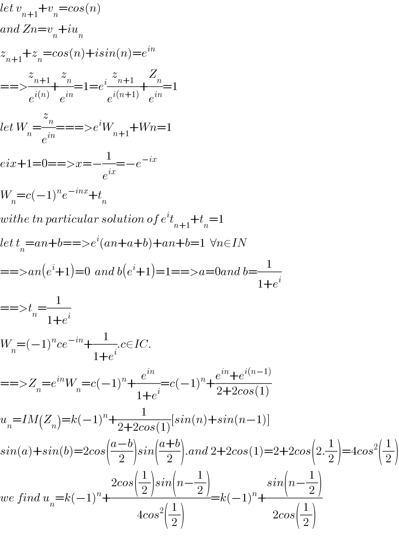 let v_(n+1) +v_n =cos(n)  and Zn=v_n +iu_n   z_(n+1) +z_n =cos(n)+isin(n)=e^(in)   ==>(z_(n+1) /e^(i(n)) )+(z_n /e^(in) )=1=e^i (z_(n+1) /e^(i(n+1)) )+(Z_n /e^(in) )=1  let W_n =(z_n /e^(in) )===>e^i W_(n+1) +Wn=1  eix+1=0==>x=−(1/e^(ix) )=−e^(−ix)   W_n =c(−1)^n e^(−inx) +t_n   withe tn particular solution of e^i t_(n+1) +t_n =1  let t_n =an+b==>e^i (an+a+b)+an+b=1  ∀n∈IN  ==>an(e^i +1)=0  and b(e^i +1)=1==>a=0and b=(1/(1+e^i ))  ==>t_n =(1/(1+e^i ))  W_n =(−1)^n ce^(−in) +(( 1)/(1+e^i )).c∈IC.  ==>Z_n =e^(in) W_n =c(−1)^n +(e^(in) /(1+e^i ))=c(−1)^n +((e^(in) +e^(i(n−1)) )/(2+2cos(1)))  u_n =IM(Z_n )=k(−1)^n +(1/(2+2cos(1)))[sin(n)+sin(n−1)]  sin(a)+sin(b)=2cos(((a−b)/2))sin(((a+b)/2)).and 2+2cos(1)=2+2cos(2.(1/2))=4cos^2 ((1/2))  we find u_n =k(−1)^n +((2cos((1/2))sin(n−(1/2)))/(4cos^2 ((1/2))))=k(−1)^n +((sin(n−(1/2)))/(2cos((1/2))))    