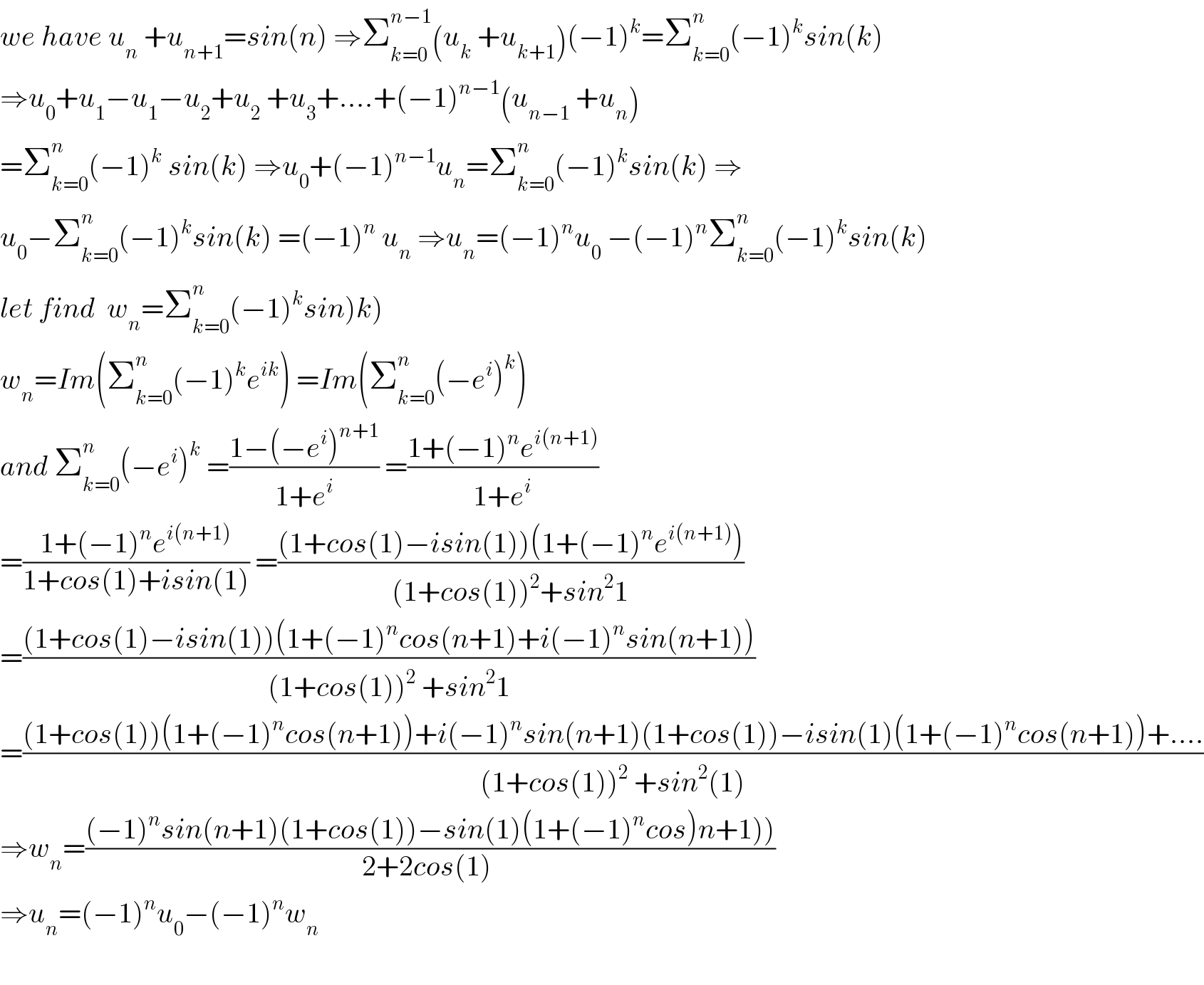 we have u_n  +u_(n+1) =sin(n) ⇒Σ_(k=0) ^(n−1) (u_k  +u_(k+1) )(−1)^k =Σ_(k=0) ^n (−1)^k sin(k)  ⇒u_0 +u_1 −u_1 −u_2 +u_2  +u_3 +....+(−1)^(n−1) (u_(n−1)  +u_n )  =Σ_(k=0) ^n (−1)^k  sin(k) ⇒u_0 +(−1)^(n−1) u_n =Σ_(k=0) ^n (−1)^k sin(k) ⇒  u_0 −Σ_(k=0) ^n (−1)^k sin(k) =(−1)^n  u_n  ⇒u_n =(−1)^n u_0  −(−1)^n Σ_(k=0) ^n (−1)^k sin(k)  let find  w_n =Σ_(k=0) ^n (−1)^k sin)k)  w_n =Im(Σ_(k=0) ^n (−1)^k e^(ik) ) =Im(Σ_(k=0) ^n (−e^i )^k )  and Σ_(k=0) ^n (−e^i )^k  =((1−(−e^i )^(n+1) )/(1+e^i )) =((1+(−1)^n e^(i(n+1)) )/(1+e^i ))  =((1+(−1)^n e^(i(n+1)) )/(1+cos(1)+isin(1))) =(((1+cos(1)−isin(1))(1+(−1)^n e^(i(n+1)) ))/((1+cos(1))^2 +sin^2 1))  =(((1+cos(1)−isin(1))(1+(−1)^n cos(n+1)+i(−1)^n sin(n+1)))/((1+cos(1))^2  +sin^2 1))  =(((1+cos(1))(1+(−1)^n cos(n+1))+i(−1)^n sin(n+1)(1+cos(1))−isin(1)(1+(−1)^n cos(n+1))+....)/((1+cos(1))^2  +sin^2 (1)))  ⇒w_n =(((−1)^n sin(n+1)(1+cos(1))−sin(1)(1+(−1)^n cos)n+1)))/(2+2cos(1) ))  ⇒u_n =(−1)^n u_0 −(−1)^n w_n     