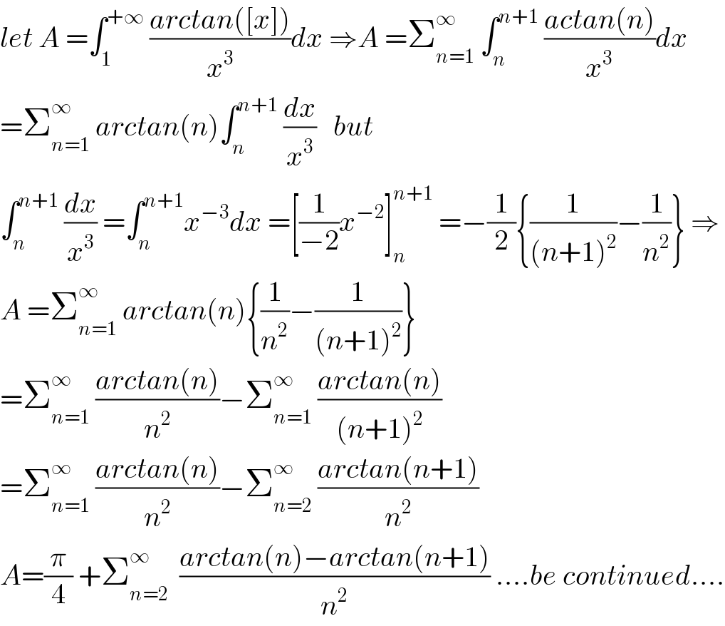 let A =∫_1 ^(+∞)  ((arctan([x]))/x^3 )dx ⇒A =Σ_(n=1) ^∞  ∫_n ^(n+1)  ((actan(n))/x^3 )dx  =Σ_(n=1) ^∞  arctan(n)∫_n ^(n+1)  (dx/x^3 )   but   ∫_n ^(n+1)  (dx/x^3 ) =∫_n ^(n+1) x^(−3) dx =[(1/(−2))x^(−2) ]_n ^(n+1)  =−(1/2){(1/((n+1)^2 ))−(1/n^2 )} ⇒  A =Σ_(n=1) ^∞  arctan(n){(1/n^2 )−(1/((n+1)^2 ))}  =Σ_(n=1) ^∞  ((arctan(n))/n^2 )−Σ_(n=1) ^∞  ((arctan(n))/((n+1)^2 ))  =Σ_(n=1) ^∞  ((arctan(n))/n^2 )−Σ_(n=2) ^∞  ((arctan(n+1))/n^2 )  A=(π/4) +Σ_(n=2) ^∞   ((arctan(n)−arctan(n+1))/n^2 ) ....be continued....  