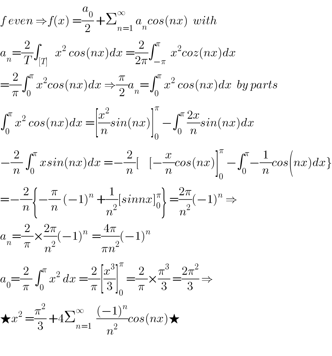 f even ⇒f(x) =(a_0 /2) +Σ_(n=1) ^∞  a_n cos(nx)  with  a_n =(2/T)∫_([T])   x^2  cos(nx)dx =(2/(2π))∫_(−π) ^π  x^2 coz(nx)dx  =(2/π)∫_0 ^π  x^2 cos(nx)dx ⇒(π/2)a_n =∫_0 ^π  x^2  cos(nx)dx  by parts  ∫_0 ^π  x^2  cos(nx)dx =[(x^2 /n)sin(nx)]_0 ^π  −∫_0 ^π  ((2x)/n)sin(nx)dx  −(2/n) ∫_0 ^π  xsin(nx)dx =−(2/n)[    [−(x/n)cos(nx)]_0 ^π  −∫_0 ^π −(1/n)cos(nx)dx}  =−(2/n){−(π/n) (−1)^n  +(1/n^2 )[sinnx]_0 ^π } =((2π)/n^2 )(−1)^n  ⇒  a_n =(2/π)×((2π)/n^2 )(−1)^(n )  =((4π)/(πn^2 ))(−1)^n   a_0 =(2/π) ∫_0 ^π  x^2  dx =(2/π)[(x^3 /3)]_0 ^π  =(2/π)×(π^3 /3) =((2π^2 )/3) ⇒  ★x^2  =(π^2 /3) +4Σ_(n=1) ^∞   (((−1)^n )/n^2 )cos(nx)★    