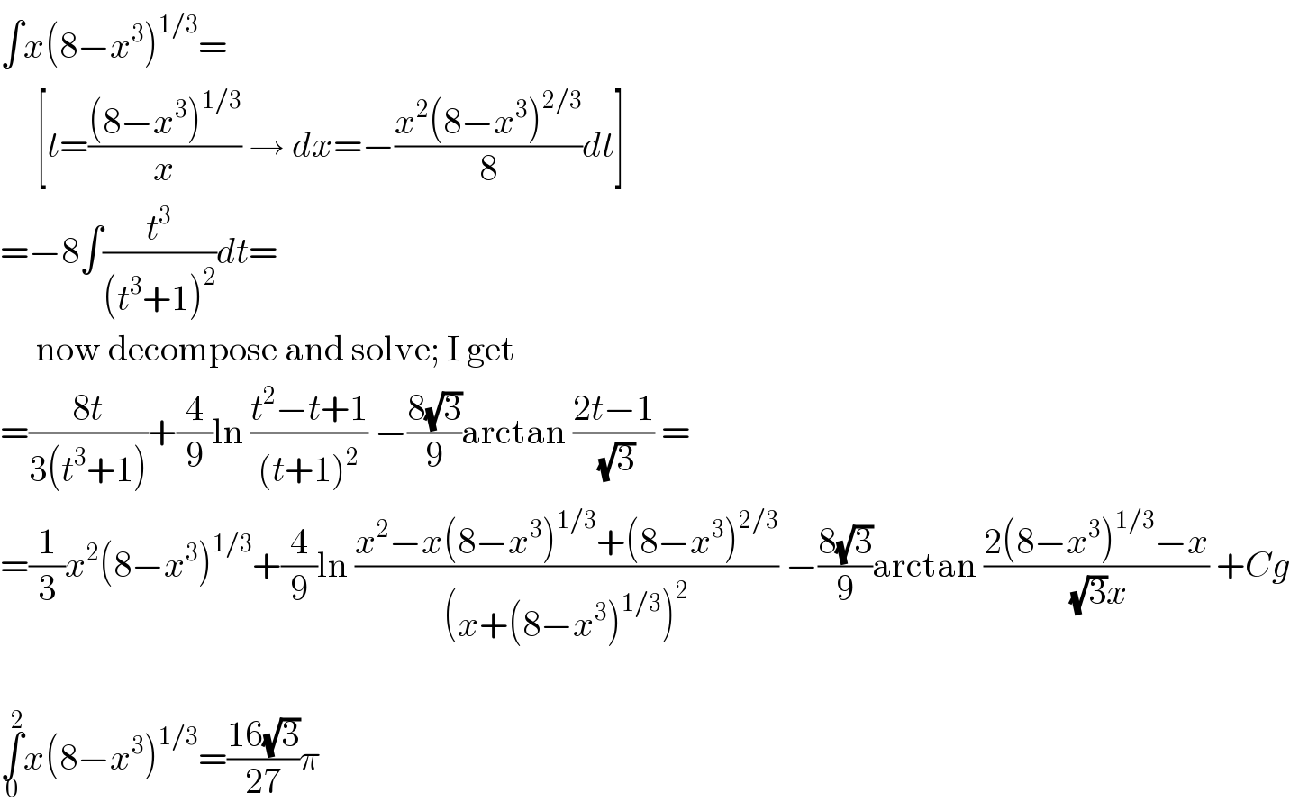 ∫x(8−x^3 )^(1/3) =       [t=(((8−x^3 )^(1/3) )/x) → dx=−((x^2 (8−x^3 )^(2/3) )/8)dt]  =−8∫(t^3 /((t^3 +1)^2 ))dt=       now decompose and solve; I get  =((8t)/(3(t^3 +1)))+(4/9)ln ((t^2 −t+1)/((t+1)^2 )) −((8(√3))/9)arctan ((2t−1)/(√3)) =  =(1/3)x^2 (8−x^3 )^(1/3) +(4/9)ln ((x^2 −x(8−x^3 )^(1/3) +(8−x^3 )^(2/3) )/((x+(8−x^3 )^(1/3) )^2 )) −((8(√3))/9)arctan ((2(8−x^3 )^(1/3) −x)/((√3)x)) +Cg    ∫_0 ^2 x(8−x^3 )^(1/3) =((16(√3))/(27))π  