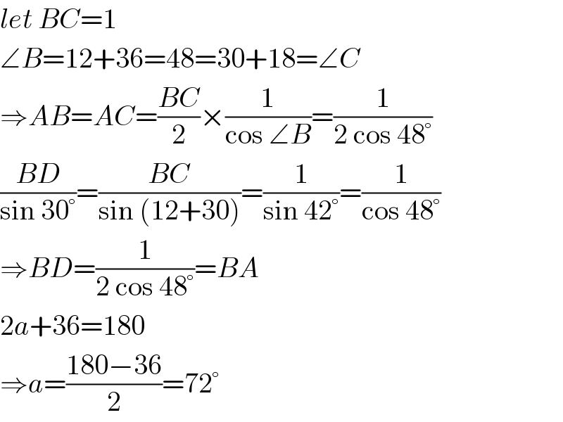 let BC=1  ∠B=12+36=48=30+18=∠C  ⇒AB=AC=((BC)/2)×(1/(cos ∠B))=(1/(2 cos 48°))  ((BD)/(sin 30°))=((BC)/(sin (12+30)))=(1/(sin 42°))=(1/(cos 48°))  ⇒BD=(1/(2 cos 48°))=BA  2a+36=180  ⇒a=((180−36)/2)=72°  