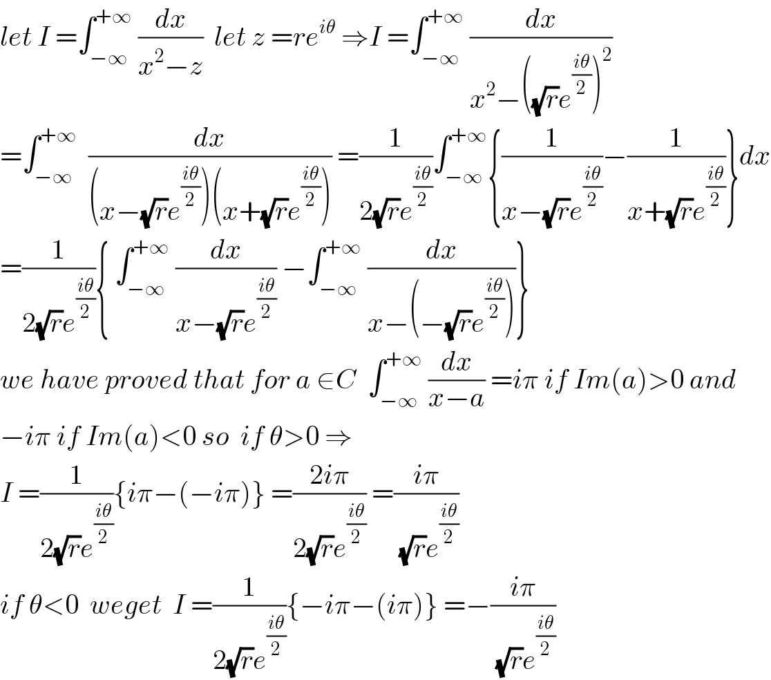let I =∫_(−∞) ^(+∞)  (dx/(x^2 −z))  let z =re^(iθ)  ⇒I =∫_(−∞) ^(+∞)  (dx/(x^2 −((√r)e^((iθ)/2) )^2 ))  =∫_(−∞) ^(+∞)   (dx/((x−(√r)e^((iθ)/2) )(x+(√r)e^((iθ)/2) ))) =(1/(2(√r)e^((iθ)/2) ))∫_(−∞) ^(+∞) {(1/(x−(√r)e^((iθ)/2) ))−(1/(x+(√r)e^((iθ)/2) ))}dx  =(1/(2(√r)e^((iθ)/2) )){ ∫_(−∞) ^(+∞)  (dx/(x−(√r)e^((iθ)/2) )) −∫_(−∞) ^(+∞)  (dx/(x−(−(√r)e^((iθ)/2) )))}  we have proved that for a ∈C  ∫_(−∞) ^(+∞)  (dx/(x−a)) =iπ if Im(a)>0 and  −iπ if Im(a)<0 so  if θ>0 ⇒  I =(1/(2(√r)e^((iθ)/2) )){iπ−(−iπ)} =((2iπ)/(2(√r)e^((iθ)/2) )) =((iπ)/((√r)e^((iθ)/2) ))  if θ<0  weget  I =(1/(2(√r)e^((iθ)/2) )){−iπ−(iπ)} =−((iπ)/((√r)e^((iθ)/2) ))  
