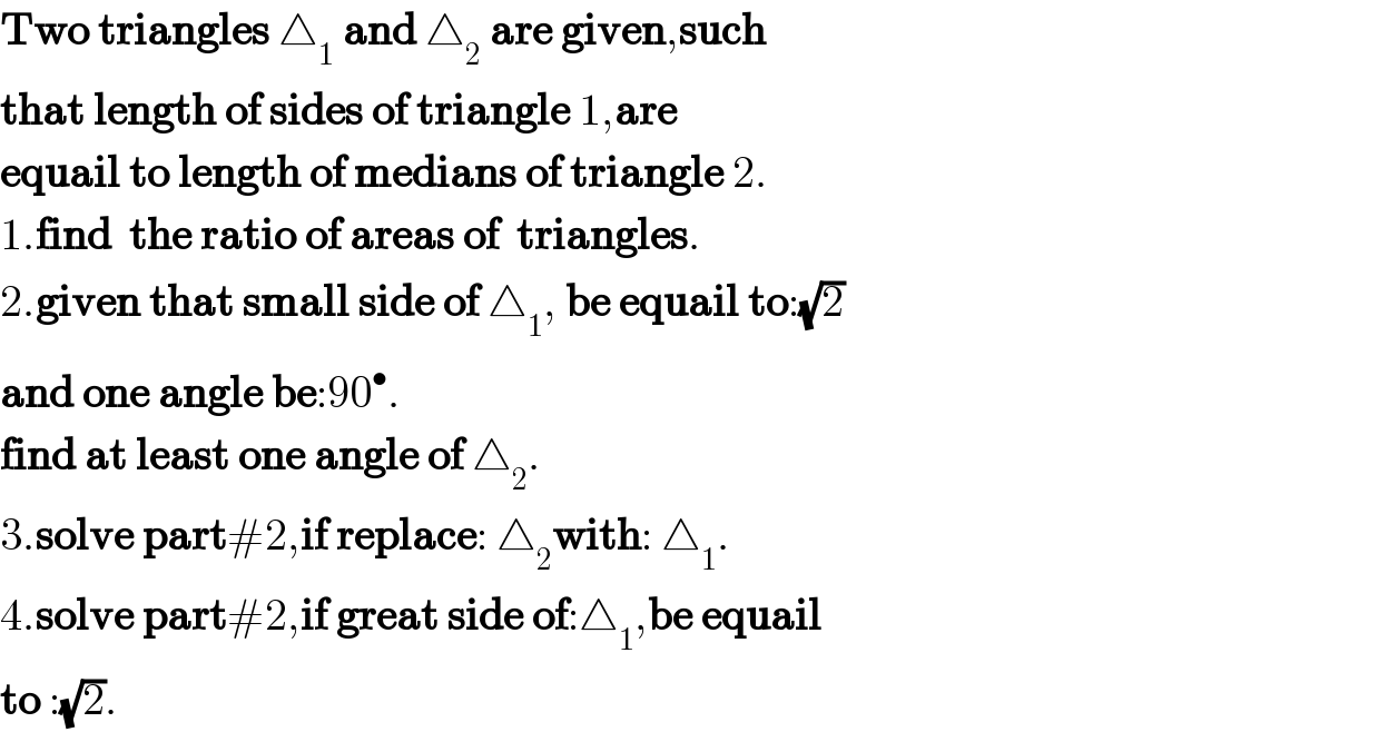 Two triangles △_1  and △_2  are given,such   that length of sides of triangle 1,are   equail to length of medians of triangle 2.  1.find  the ratio of areas of  triangles.  2.given that small side of △_1 , be equail to:(√2)  and one angle be:90^• .  find at least one angle of △_2 .  3.solve part#2,if replace: △_2 with: △_1 .  4.solve part#2,if great side of:△_1 ,be equail   to :(√2).  