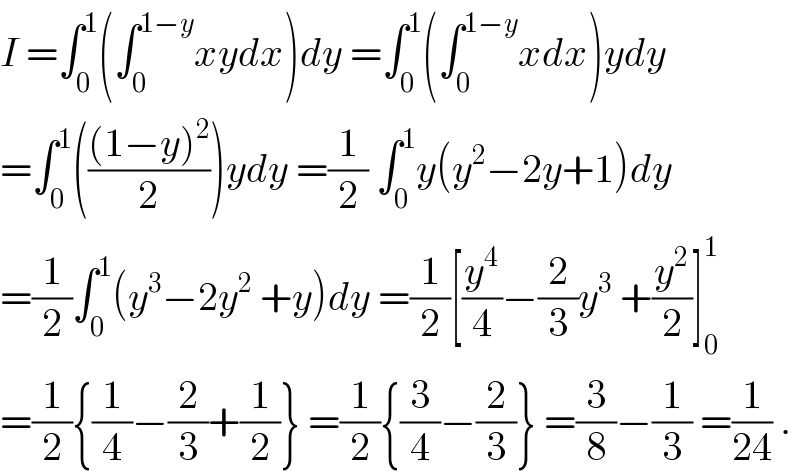I =∫_0 ^1 (∫_0 ^(1−y) xydx)dy =∫_0 ^1 (∫_0 ^(1−y) xdx)ydy  =∫_0 ^1 ((((1−y)^2 )/2))ydy =(1/2) ∫_0 ^1 y(y^2 −2y+1)dy  =(1/2)∫_0 ^1 (y^3 −2y^2  +y)dy =(1/2)[(y^4 /4)−(2/3)y^3  +(y^2 /2)]_0 ^1   =(1/2){(1/4)−(2/3)+(1/2)} =(1/2){(3/4)−(2/3)} =(3/8)−(1/3) =(1/(24)) .  