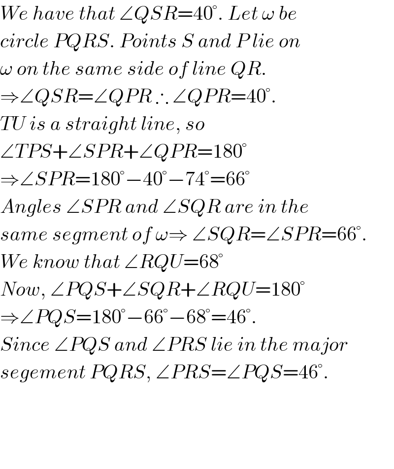 We have that ∠QSR=40°. Let ω be   circle PQRS. Points S and P lie on  ω on the same side of line QR.   ⇒∠QSR=∠QPR ∴ ∠QPR=40°.  TU is a straight line, so   ∠TPS+∠SPR+∠QPR=180°  ⇒∠SPR=180°−40°−74°=66°  Angles ∠SPR and ∠SQR are in the  same segment of ω⇒ ∠SQR=∠SPR=66°.  We know that ∠RQU=68°  Now, ∠PQS+∠SQR+∠RQU=180°  ⇒∠PQS=180°−66°−68°=46°.  Since ∠PQS and ∠PRS lie in the major  segement PQRS, ∠PRS=∠PQS=46°.        