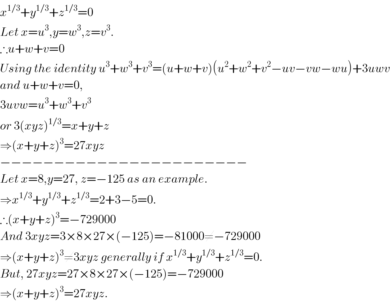 x^(1/3) +y^(1/3) +z^(1/3) =0  Let x=u^3 ,y=w^3 ,z=v^3 .  ∴u+w+v=0  Using the identity u^3 +w^3 +v^3 =(u+w+v)(u^2 +w^2 +v^2 −uv−vw−wu)+3uwv  and u+w+v=0,  3uvw=u^3 +w^3 +v^3   or 3(xyz)^(1/3) =x+y+z  ⇒(x+y+z)^3 =27xyz  −−−−−−−−−−−−−−−−−−−−−−−  Let x=8,y=27, z=−125 as an example.  ⇒x^(1/3) +y^(1/3) +z^(1/3) =2+3−5=0.  ∴(x+y+z)^3 =−729000  And 3xyz=3×8×27×(−125)=−81000≠−729000  ⇒(x+y+z)^3 ≠3xyz generally if x^(1/3) +y^(1/3) +z^(1/3) =0.  But, 27xyz=27×8×27×(−125)=−729000  ⇒(x+y+z)^3 =27xyz.  