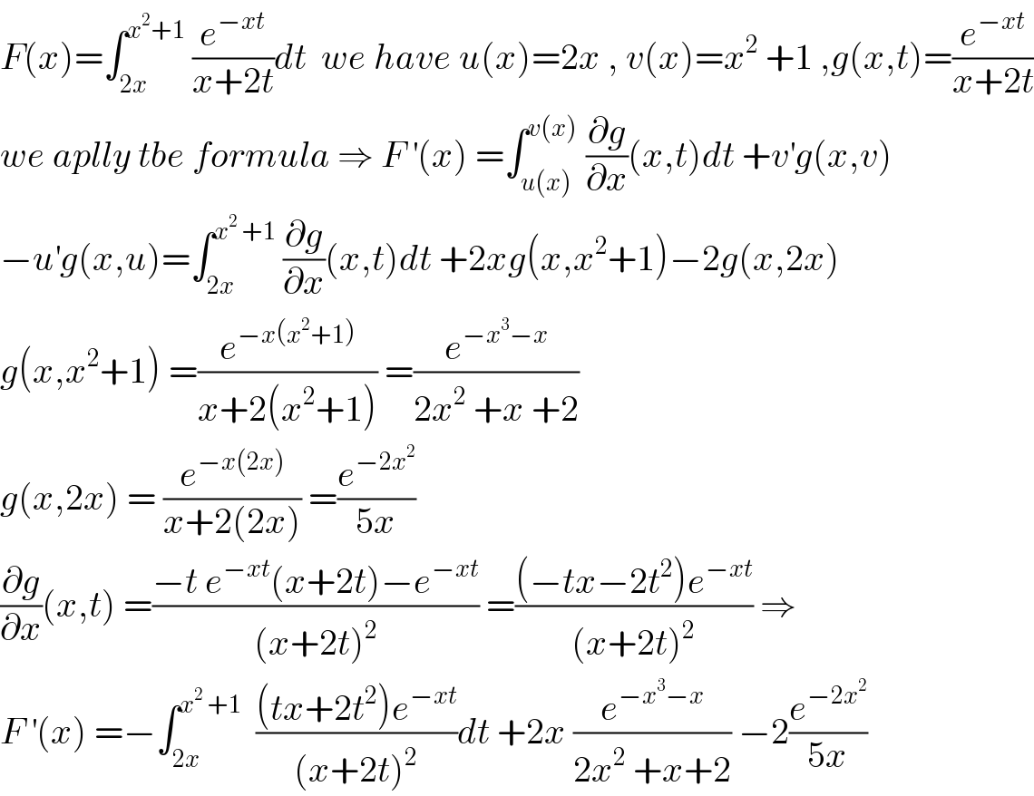 F(x)=∫_(2x) ^(x^2 +1)  (e^(−xt) /(x+2t))dt  we have u(x)=2x , v(x)=x^2  +1 ,g(x,t)=(e^(−xt) /(x+2t))  we aplly tbe formula ⇒ F^′ (x) =∫_(u(x)) ^(v(x))  (∂g/∂x)(x,t)dt +v^′ g(x,v)  −u^′ g(x,u)=∫_(2x) ^(x^2  +1)  (∂g/∂x)(x,t)dt +2xg(x,x^2 +1)−2g(x,2x)  g(x,x^2 +1) =(e^(−x(x^2 +1)) /(x+2(x^2 +1))) =(e^(−x^3 −x) /(2x^2  +x +2))  g(x,2x) = (e^(−x(2x)) /(x+2(2x))) =(e^(−2x^2 ) /(5x))  (∂g/∂x)(x,t) =((−t e^(−xt) (x+2t)−e^(−xt) )/((x+2t)^2 )) =(((−tx−2t^2 )e^(−xt) )/((x+2t)^2 )) ⇒  F^′ (x) =−∫_(2x) ^(x^2  +1)   (((tx+2t^2 )e^(−xt) )/((x+2t)^2 ))dt +2x (e^(−x^3 −x) /(2x^2  +x+2)) −2(e^(−2x^2 ) /(5x))  