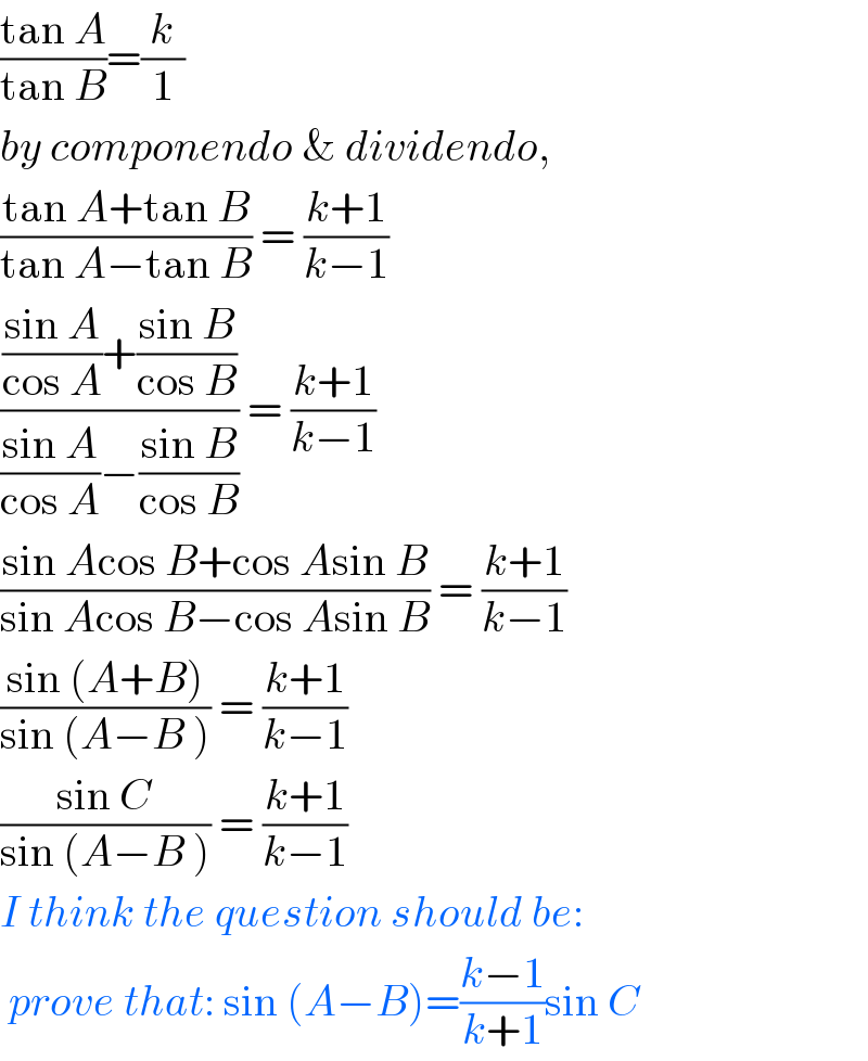 ((tan A)/(tan B))=(k/1)  by componendo & dividendo,  ((tan A+tan B)/(tan A−tan B)) = ((k+1)/(k−1))  ((((sin A)/(cos A))+((sin B)/(cos B)))/(((sin A)/(cos A))−((sin B)/(cos B)))) = ((k+1)/(k−1))  ((sin Acos B+cos Asin B)/(sin Acos B−cos Asin B)) = ((k+1)/(k−1))  ((sin (A+B))/(sin (A−B ))) = ((k+1)/(k−1))  ((sin C)/(sin (A−B ))) = ((k+1)/(k−1))  I think the question should be:   prove that: sin (A−B)=((k−1)/(k+1))sin C  