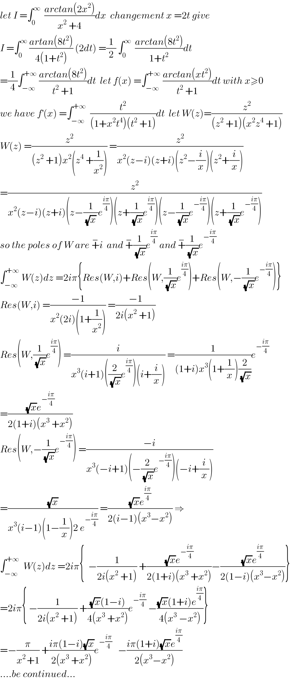 let I =∫_0 ^∞   ((arctan(2x^2 ))/(x^2  +4))dx  changement x =2t give  I =∫_0 ^∞  ((artan(8t^2 ))/(4(1+t^2 ))) (2dt) =(1/2) ∫_0 ^∞   ((arctan(8t^2 ))/(1+t^2 ))dt  =(1/4)∫_(−∞) ^(+∞)  ((arctan(8t^2 ))/(t^2  +1))dt  let f(x) =∫_(−∞) ^(+∞)  ((arctan(xt^2 ))/(t^2  +1))dt with x≥0  we have f^′ (x) =∫_(−∞) ^(+∞)   (t^2 /((1+x^2 t^4 )(t^2  +1)))dt  let W(z)=(z^2 /((z^2  +1)(x^2 z^4  +1)))  W(z) =(z^2 /((z^2  +1)x^2 (z^4  +(1/x^2 )))) =(z^2 /(x^2 (z−i)(z+i)(z^2 −(i/x))(z^2 +(i/x))))  =(z^2 /(x^2 (z−i)(z+i)(z−(1/((√x) ))e^((iπ)/4) )(z+(1/(√x))e^((iπ)/4) )(z−(1/(√x))e^(−((iπ)/4)) )(z+(1/(√x))e^(−((iπ)/4)) )))  so the poles of W are +^− i  and +^− (1/(√x))e^((iπ)/4)  and +^− (1/(√x))e^(−((iπ)/4))   ∫_(−∞) ^(+∞)  W(z)dz =2iπ{Res(W,i)+Res(W,(1/(√x))e^((iπ)/4) )+Res(W,−(1/(√x))e^(−((iπ)/4)) )}  Res(W,i) =((−1)/(x^2 (2i)(1+(1/x^2 )))) =((−1)/(2i(x^2  +1)))  Res(W,(1/(√x))e^((iπ)/4) ) =(i/(x^3 (i+1)((2/(√x))e^((iπ)/4) )(i+(i/x)))) =(1/((1+i)x^3 (1+(1/x))(2/(√x))))e^(−((iπ)/4))   =(((√x)e^(−((iπ)/4)) )/(2(1+i)(x^3  +x^2 )))  Res(W,−(1/(√x))e^(−((iπ)/4)) ) =((−i)/(x^3 (−i+1)(−(2/(√x))e^(−((iπ)/4)) )(−i+(i/x))))  =((√x)/(x^3 (i−1)(1−(1/x))2 e^(−((iπ)/4)) )) =(((√x)e^((iπ)/4) )/(2(i−1)(x^3 −x^2 ))) ⇒  ∫_(−∞) ^(+∞)   W(z)dz =2iπ{  −(1/(2i(x^2  +1))) +(((√x)e^(−((iπ)/4)) )/(2(1+i)(x^3  +x^2 )))−(((√x)e^((iπ)/4) )/(2(1−i)(x^3 −x^2 )))}  =2iπ{ −(1/(2i(x^2  +1))) +(((√x)(1−i))/(4(x^3  +x^2 )))e^(−((iπ)/4))  −(((√x)(1+i)e^((iπ)/4) )/(4(x^3  −x^2 )))}  =−(π/(x^(2 ) +1)) +((iπ(1−i)(√x))/(2(x^3  +x^2 )))e^(−((iπ)/4))    −((iπ(1+i)(√x)e^((iπ)/4) )/(2(x^3 −x^2 )))  ....be continued...  