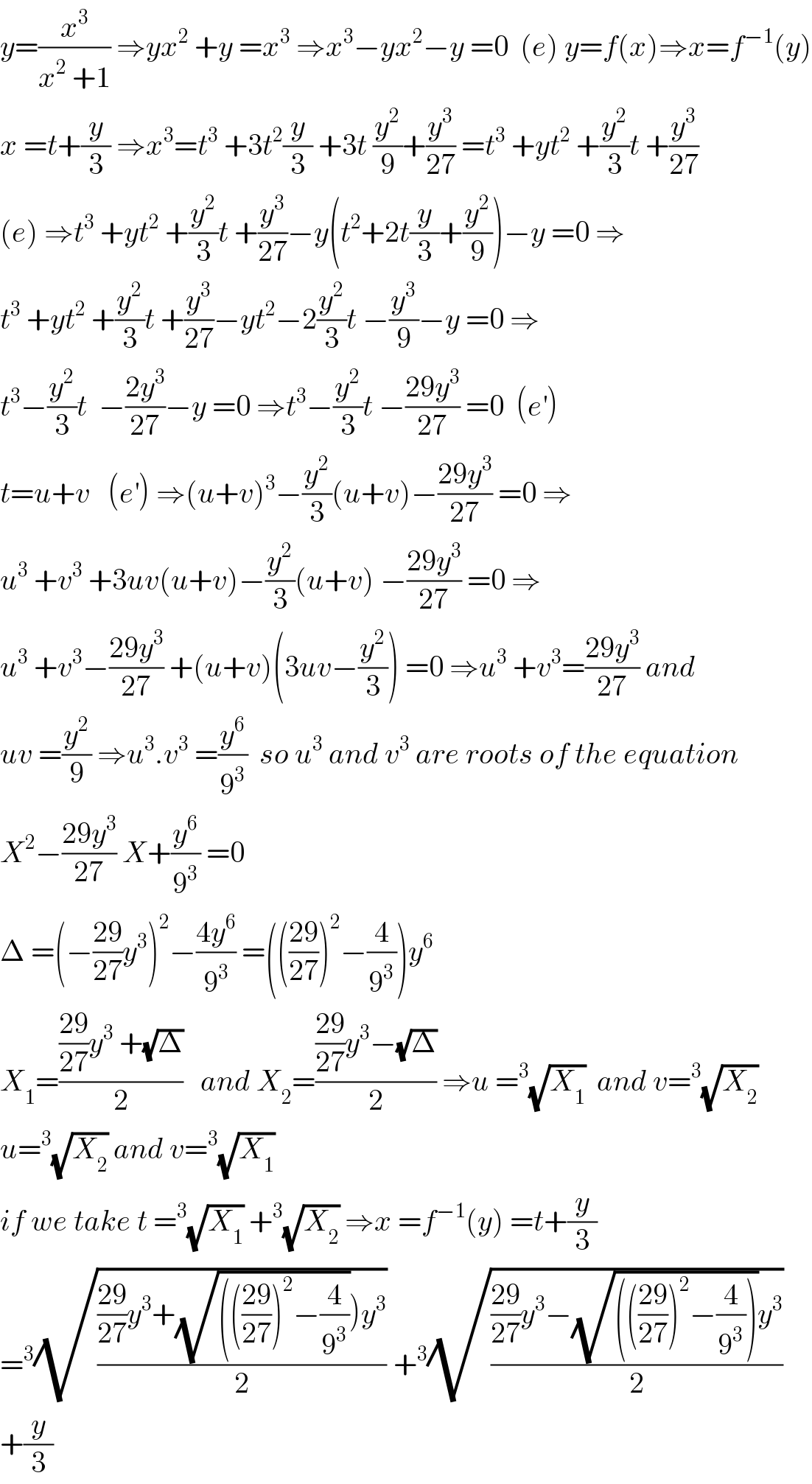 y=(x^3 /(x^2  +1)) ⇒yx^2  +y =x^3  ⇒x^3 −yx^2 −y =0  (e) y=f(x)⇒x=f^(−1) (y)  x =t+(y/3) ⇒x^3 =t^3  +3t^2 (y/3) +3t (y^2 /9)+(y^3 /(27)) =t^3  +yt^2  +(y^2 /3)t +(y^3 /(27))  (e) ⇒t^3  +yt^2  +(y^2 /3)t +(y^3 /(27))−y(t^2 +2t(y/3)+(y^2 /9))−y =0 ⇒  t^3  +yt^2  +(y^2 /3)t +(y^3 /(27))−yt^2 −2(y^2 /3)t −(y^3 /9)−y =0 ⇒  t^3 −(y^2 /3)t  −((2y^3 )/(27))−y =0 ⇒t^3 −(y^2 /3)t −((29y^3 )/(27)) =0  (e^′ )  t=u+v   (e^′ ) ⇒(u+v)^3 −(y^2 /3)(u+v)−((29y^3 )/(27)) =0 ⇒  u^3  +v^3  +3uv(u+v)−(y^2 /3)(u+v) −((29y^3 )/(27)) =0 ⇒  u^3  +v^3 −((29y^3 )/(27)) +(u+v)(3uv−(y^2 /3)) =0 ⇒u^3  +v^3 =((29y^3 )/(27)) and  uv =(y^2 /9) ⇒u^3 .v^3  =(y^6 /9^3 )  so u^3  and v^3  are roots of the equation  X^2 −((29y^3 )/(27)) X+(y^6 /9^3 ) =0  Δ =(−((29)/(27))y^3 )^2 −((4y^6 )/9^3 ) =((((29)/(27)))^2 −(4/9^3 ))y^6   X_1 =((((29)/(27))y^3  +(√Δ))/2)   and X_2 =((((29)/(27))y^3 −(√Δ))/2) ⇒u =^3 (√X_1 )  and v=^3 (√X_2 )  u=^3 (√X_2 ) and v=^3 (√X_1 )  if we take t =^3 (√X_1 ) +^3 (√X_2 ) ⇒x =f^(−1) (y) =t+(y/3)  =^3 (√((((29)/(27))y^3 +(√(((((29)/(27)))^2 −(4/9^3 ))))y^3 )/2)) +^3 (√((((29)/(27))y^3 −(√(((((29)/(27)))^2 −(4/9^3 ))))y^3 )/2))  +(y/3)  