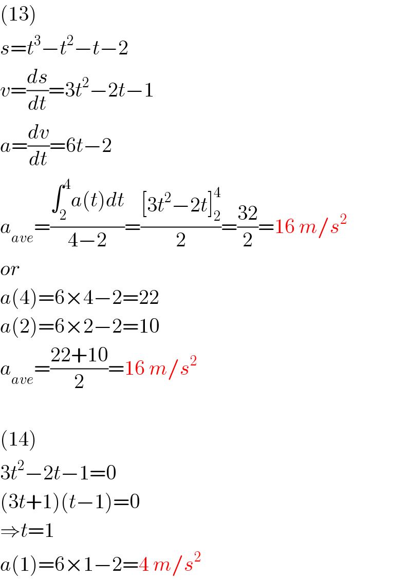 (13)  s=t^3 −t^2 −t−2  v=(ds/dt)=3t^2 −2t−1  a=(dv/dt)=6t−2  a_(ave) =((∫_2 ^4 a(t)dt)/(4−2))=(([3t^2 −2t]_2 ^4 )/2)=((32)/2)=16 m/s^2   or  a(4)=6×4−2=22  a(2)=6×2−2=10  a_(ave) =((22+10)/2)=16 m/s^2     (14)  3t^2 −2t−1=0  (3t+1)(t−1)=0  ⇒t=1   a(1)=6×1−2=4 m/s^2   