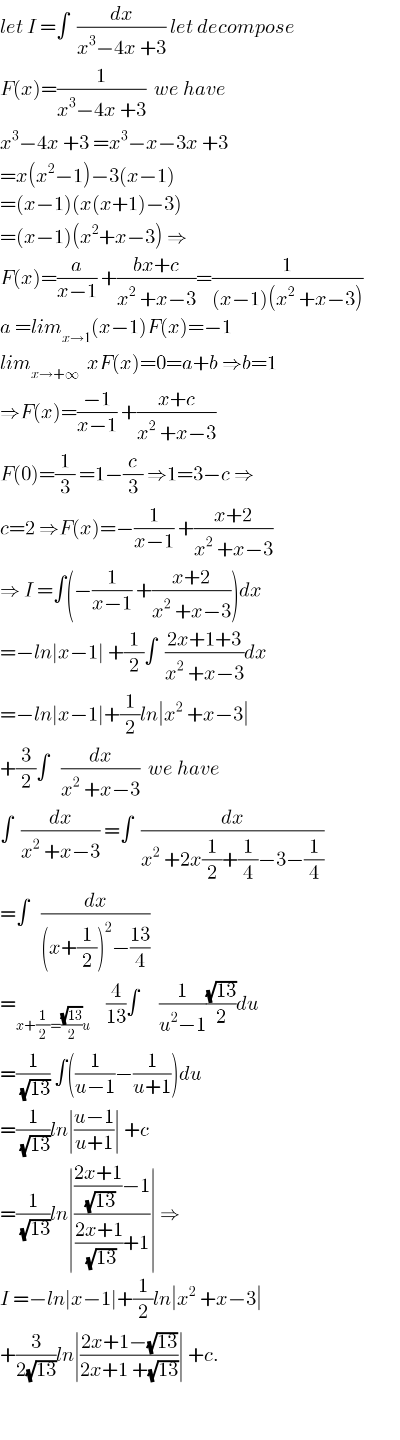 let I =∫  (dx/(x^3 −4x +3)) let decompose  F(x)=(1/(x^3 −4x +3))  we have  x^3 −4x +3 =x^3 −x−3x +3  =x(x^2 −1)−3(x−1)  =(x−1)(x(x+1)−3)  =(x−1)(x^2 +x−3) ⇒  F(x)=(a/(x−1)) +((bx+c)/(x^2  +x−3))=(1/((x−1)(x^2  +x−3)))  a =lim_(x→1) (x−1)F(x)=−1  lim_(x→+∞)   xF(x)=0=a+b ⇒b=1  ⇒F(x)=((−1)/(x−1)) +((x+c)/(x^2  +x−3))  F(0)=(1/3) =1−(c/3) ⇒1=3−c ⇒  c=2 ⇒F(x)=−(1/(x−1)) +((x+2)/(x^2  +x−3))  ⇒ I =∫(−(1/(x−1)) +((x+2)/(x^2  +x−3)))dx  =−ln∣x−1∣ +(1/2)∫  ((2x+1+3)/(x^2  +x−3))dx  =−ln∣x−1∣+(1/2)ln∣x^2  +x−3∣  +(3/2)∫   (dx/(x^2  +x−3))  we have  ∫  (dx/(x^2  +x−3)) =∫  (dx/(x^2  +2x(1/2)+(1/4)−3−(1/4)))  =∫   (dx/((x+(1/2))^2 −((13)/4)))  =_(x+(1/2)=((√(13))/2)u)     (4/(13))∫     (1/(u^2 −1))((√(13))/2)du  =(1/(√(13))) ∫((1/(u−1))−(1/(u+1)))du  =(1/(√(13)))ln∣((u−1)/(u+1))∣ +c  =(1/(√(13)))ln∣((((2x+1)/(√(13)))−1)/(((2x+1)/(√(13)))+1))∣ ⇒  I =−ln∣x−1∣+(1/2)ln∣x^2  +x−3∣  +(3/(2(√(13))))ln∣((2x+1−(√(13)))/(2x+1 +(√(13))))∣ +c.      