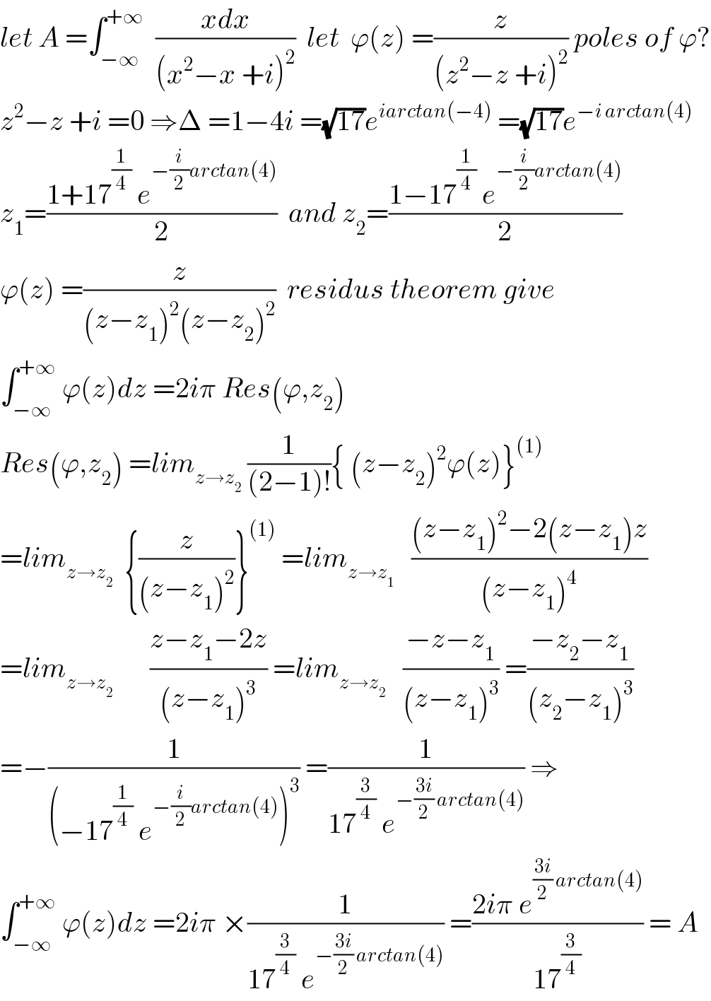 let A =∫_(−∞) ^(+∞)   ((xdx)/((x^2 −x +i)^2 ))  let  ϕ(z) =(z/((z^2 −z +i)^2 )) poles of ϕ?  z^2 −z +i =0 ⇒Δ =1−4i =(√(17))e^(iarctan(−4))  =(√(17))e^(−i arctan(4))   z_1 =((1+17^(1/4)  e^(−(i/2)arctan(4)) )/2)  and z_2 =((1−17^(1/4)  e^(−(i/2)arctan(4)) )/2)  ϕ(z) =(z/((z−z_1 )^2 (z−z_2 )^2 ))  residus theorem give  ∫_(−∞) ^(+∞)  ϕ(z)dz =2iπ Res(ϕ,z_2 )  Res(ϕ,z_2 ) =lim_(z→z_2 )  (1/((2−1)!)){ (z−z_2 )^2 ϕ(z)}^((1))   =lim_(z→z_2 )   {(z/((z−z_1 )^2 ))}^((1))  =lim_(z→z_1 )    (((z−z_1 )^2 −2(z−z_1 )z)/((z−z_1 )^4 ))  =lim_(z→z_2    )      ((z−z_1 −2z)/((z−z_1 )^3 )) =lim_(z→z_2 )    ((−z−z_1 )/((z−z_1 )^3 )) =((−z_2 −z_1 )/((z_2 −z_1 )^3 ))  =−(1/((−17^(1/4)  e^(−(i/2)arctan(4)) )^3 )) =(1/(17^(3/4)  e^(−((3i)/2) arctan(4)) )) ⇒  ∫_(−∞) ^(+∞)  ϕ(z)dz =2iπ ×(1/(17^(3/4)  e^(−((3i)/2) arctan(4)) )) =((2iπ e^(((3i)/2) arctan(4)) )/(17^(3/4) )) = A   
