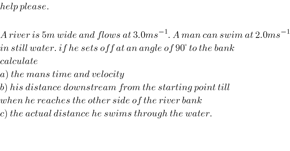 help please.    A river is 5m wide and flows at 3.0ms^(−1) . A man can swim at 2.0ms^(−1)   in still water. if he sets off at an angle of 90° to the bank  calculate  a) the mans time and velocity  b) his distance downstream from the starting point till  when he reaches the other side of the river bank  c) the actual distance he swims through the water.  