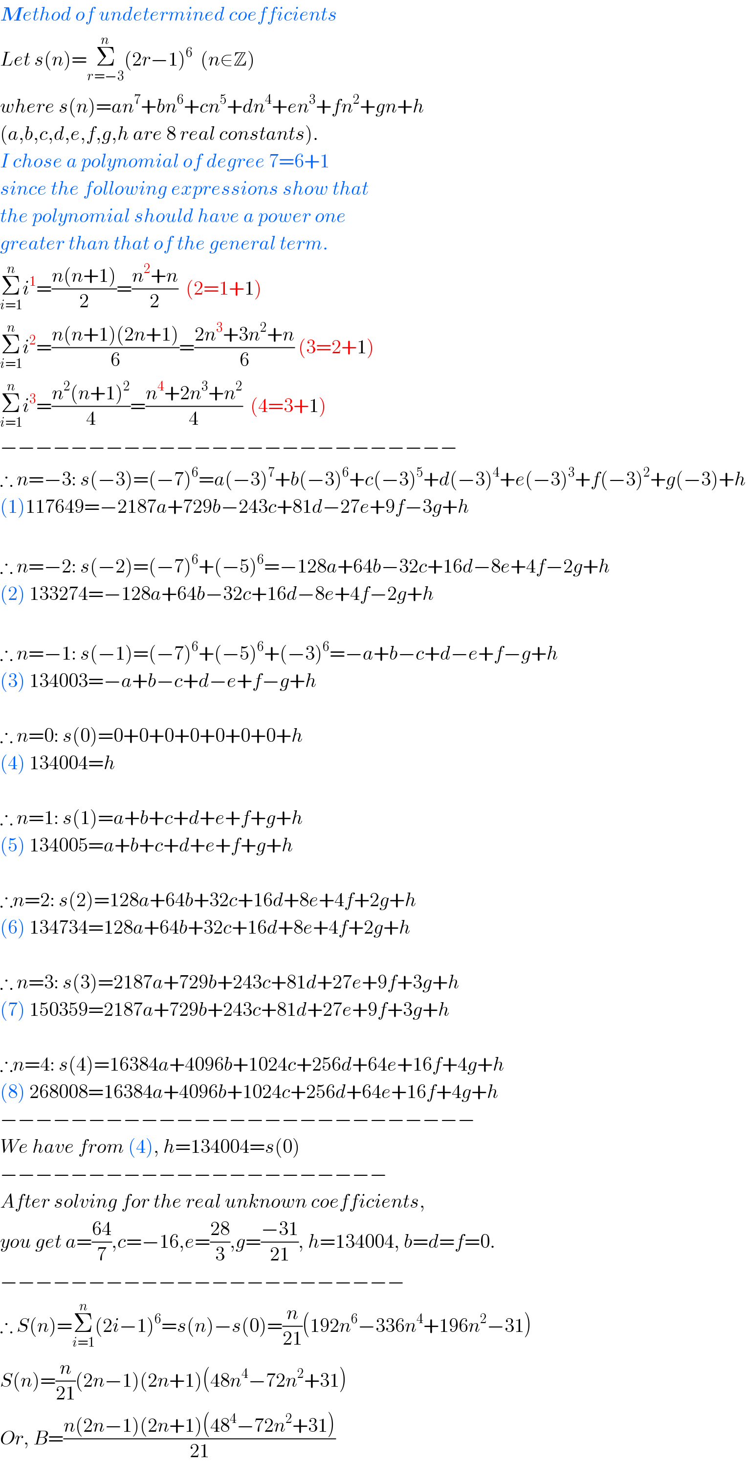 Method of undetermined coefficients  Let s(n)=Σ_(r=−3) ^n (2r−1)^6   (n∈Z)  where s(n)=an^7 +bn^6 +cn^5 +dn^4 +en^3 +fn^2 +gn+h  (a,b,c,d,e,f,g,h are 8 real constants).  I chose a polynomial of degree 7=6+1  since the following expressions show that  the polynomial should have a power one  greater than that of the general term.  Σ_(i=1) ^n i^1 =((n(n+1))/2)=((n^2 +n)/2)  (2=1+1)  Σ_(i=1) ^n i^2 =((n(n+1)(2n+1))/6)=((2n^3 +3n^2 +n)/6) (3=2+1)  Σ_(i=1) ^n i^3 =((n^2 (n+1)^2 )/4)=((n^4 +2n^3 +n^2 )/4)  (4=3+1)  −−−−−−−−−−−−−−−−−−−−−−−−−−  ∴ n=−3: s(−3)=(−7)^6 =a(−3)^7 +b(−3)^6 +c(−3)^5 +d(−3)^4 +e(−3)^3 +f(−3)^2 +g(−3)+h  (1)117649=−2187a+729b−243c+81d−27e+9f−3g+h    ∴ n=−2: s(−2)=(−7)^6 +(−5)^6 =−128a+64b−32c+16d−8e+4f−2g+h  (2) 133274=−128a+64b−32c+16d−8e+4f−2g+h    ∴ n=−1: s(−1)=(−7)^6 +(−5)^6 +(−3)^6 =−a+b−c+d−e+f−g+h  (3) 134003=−a+b−c+d−e+f−g+h    ∴ n=0: s(0)=0+0+0+0+0+0+0+h  (4) 134004=h    ∴ n=1: s(1)=a+b+c+d+e+f+g+h  (5) 134005=a+b+c+d+e+f+g+h    ∴n=2: s(2)=128a+64b+32c+16d+8e+4f+2g+h  (6) 134734=128a+64b+32c+16d+8e+4f+2g+h    ∴ n=3: s(3)=2187a+729b+243c+81d+27e+9f+3g+h  (7) 150359=2187a+729b+243c+81d+27e+9f+3g+h    ∴n=4: s(4)=16384a+4096b+1024c+256d+64e+16f+4g+h  (8) 268008=16384a+4096b+1024c+256d+64e+16f+4g+h  −−−−−−−−−−−−−−−−−−−−−−−−−−−  We have from (4), h=134004=s(0)  −−−−−−−−−−−−−−−−−−−−−−  After solving for the real unknown coefficients,  you get a=((64)/7),c=−16,e=((28)/3),g=((−31)/(21)), h=134004, b=d=f=0.  −−−−−−−−−−−−−−−−−−−−−−−  ∴ S(n)=Σ_(i=1) ^n (2i−1)^6 =s(n)−s(0)=(n/(21))(192n^6 −336n^4 +196n^2 −31)  S(n)=(n/(21))(2n−1)(2n+1)(48n^4 −72n^2 +31)  Or, B=((n(2n−1)(2n+1)(48^4 −72n^2 +31))/(21))  